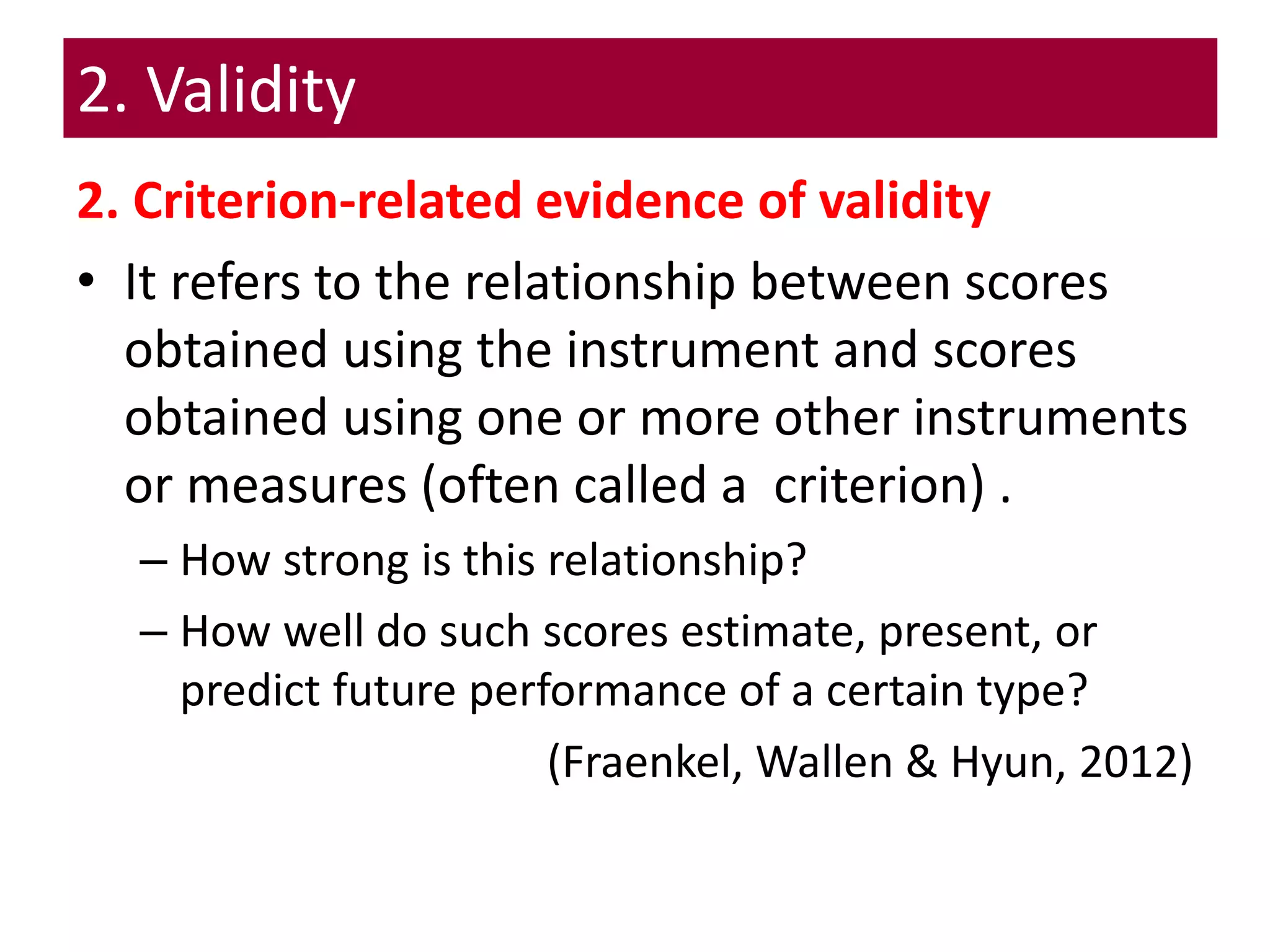 2. Validity
2. Criterion-related evidence of validity
• It refers to the relationship between scores
obtained using the instrument and scores
obtained using one or more other instruments
or measures (often called a criterion) .
– How strong is this relationship?
– How well do such scores estimate, present, or
predict future performance of a certain type?
(Fraenkel, Wallen & Hyun, 2012)
 