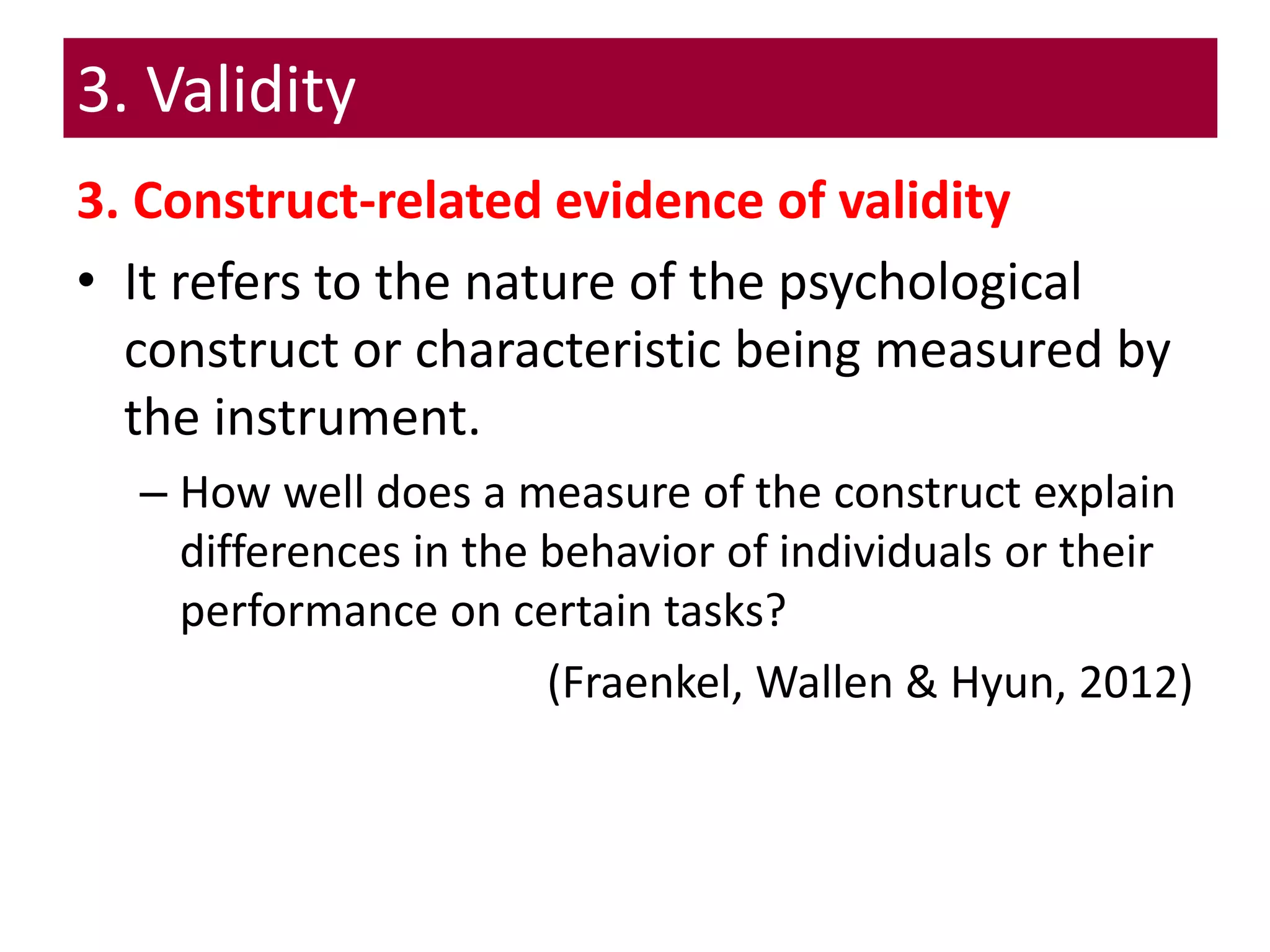 3. Validity
3. Construct-related evidence of validity
• It refers to the nature of the psychological
construct or characteristic being measured by
the instrument.
– How well does a measure of the construct explain
differences in the behavior of individuals or their
performance on certain tasks?
(Fraenkel, Wallen & Hyun, 2012)
 