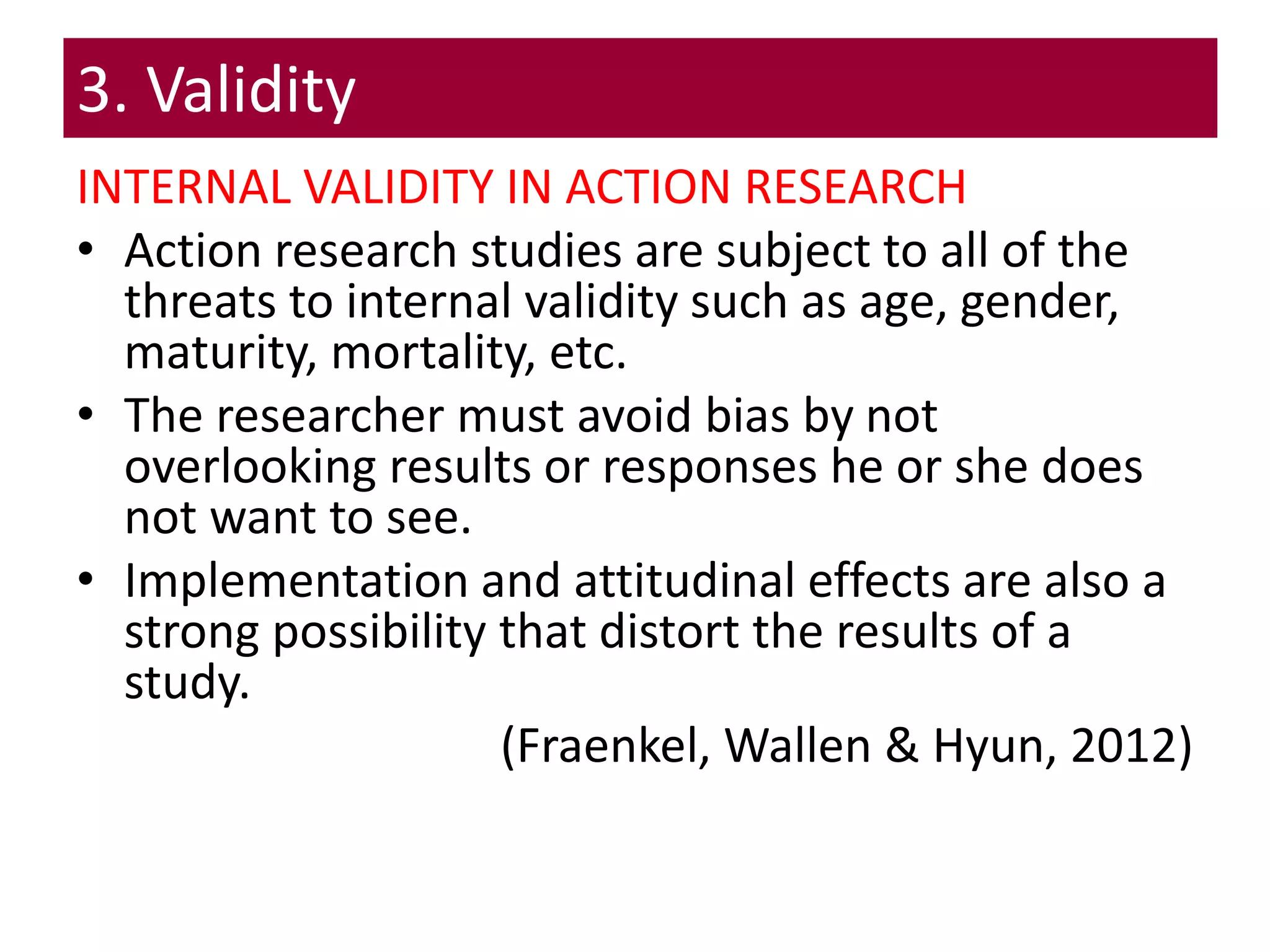 3. Validity
INTERNAL VALIDITY IN ACTION RESEARCH
• Action research studies are subject to all of the
threats to internal validity such as age, gender,
maturity, mortality, etc.
• The researcher must avoid bias by not
overlooking results or responses he or she does
not want to see.
• Implementation and attitudinal effects are also a
strong possibility that distort the results of a
study.
(Fraenkel, Wallen & Hyun, 2012)
 