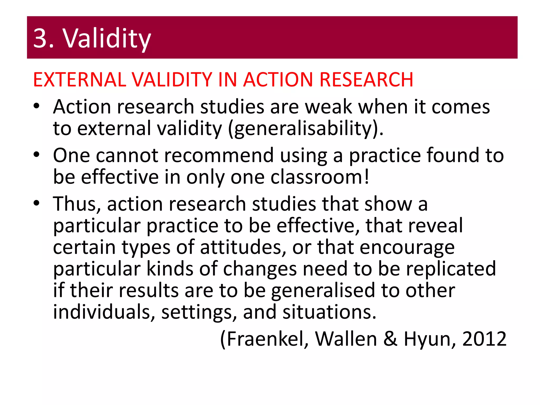 3. Validity
EXTERNAL VALIDITY IN ACTION RESEARCH
• Action research studies are weak when it comes
to external validity (generalisability).
• One cannot recommend using a practice found to
be effective in only one classroom!
• Thus, action research studies that show a
particular practice to be effective, that reveal
certain types of attitudes, or that encourage
particular kinds of changes need to be replicated
if their results are to be generalised to other
individuals, settings, and situations.
(Fraenkel, Wallen & Hyun, 2012
 