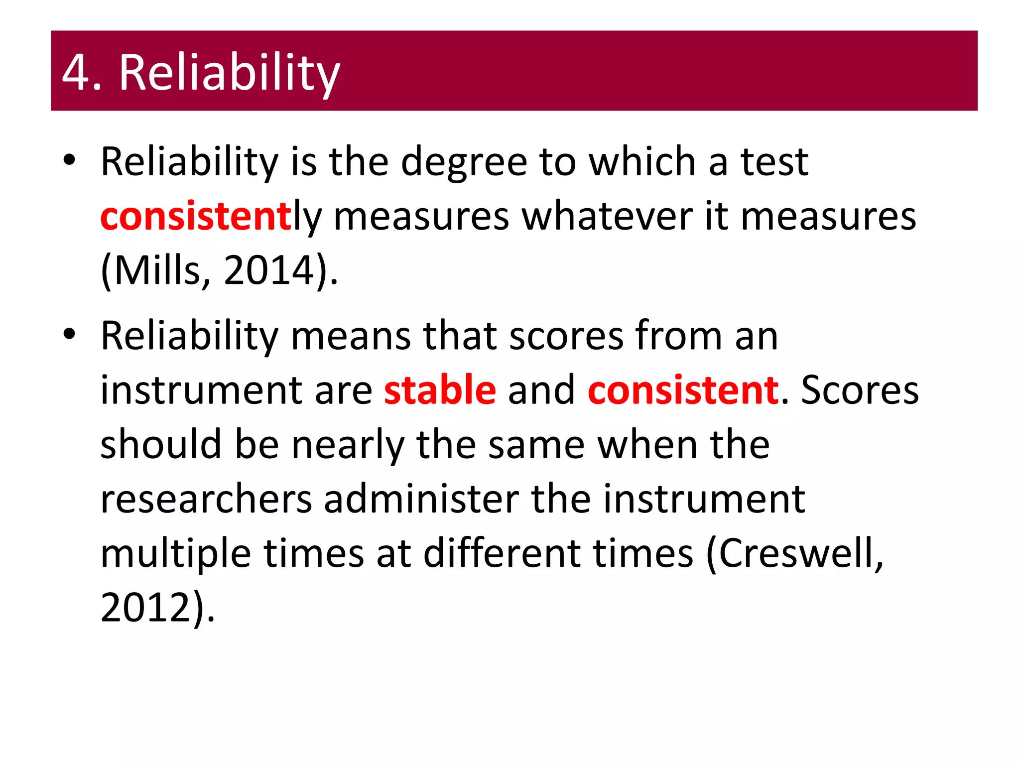 4. Reliability
• Reliability is the degree to which a test
consistently measures whatever it measures
(Mills, 2014).
• Reliability means that scores from an
instrument are stable and consistent. Scores
should be nearly the same when the
researchers administer the instrument
multiple times at different times (Creswell,
2012).
 