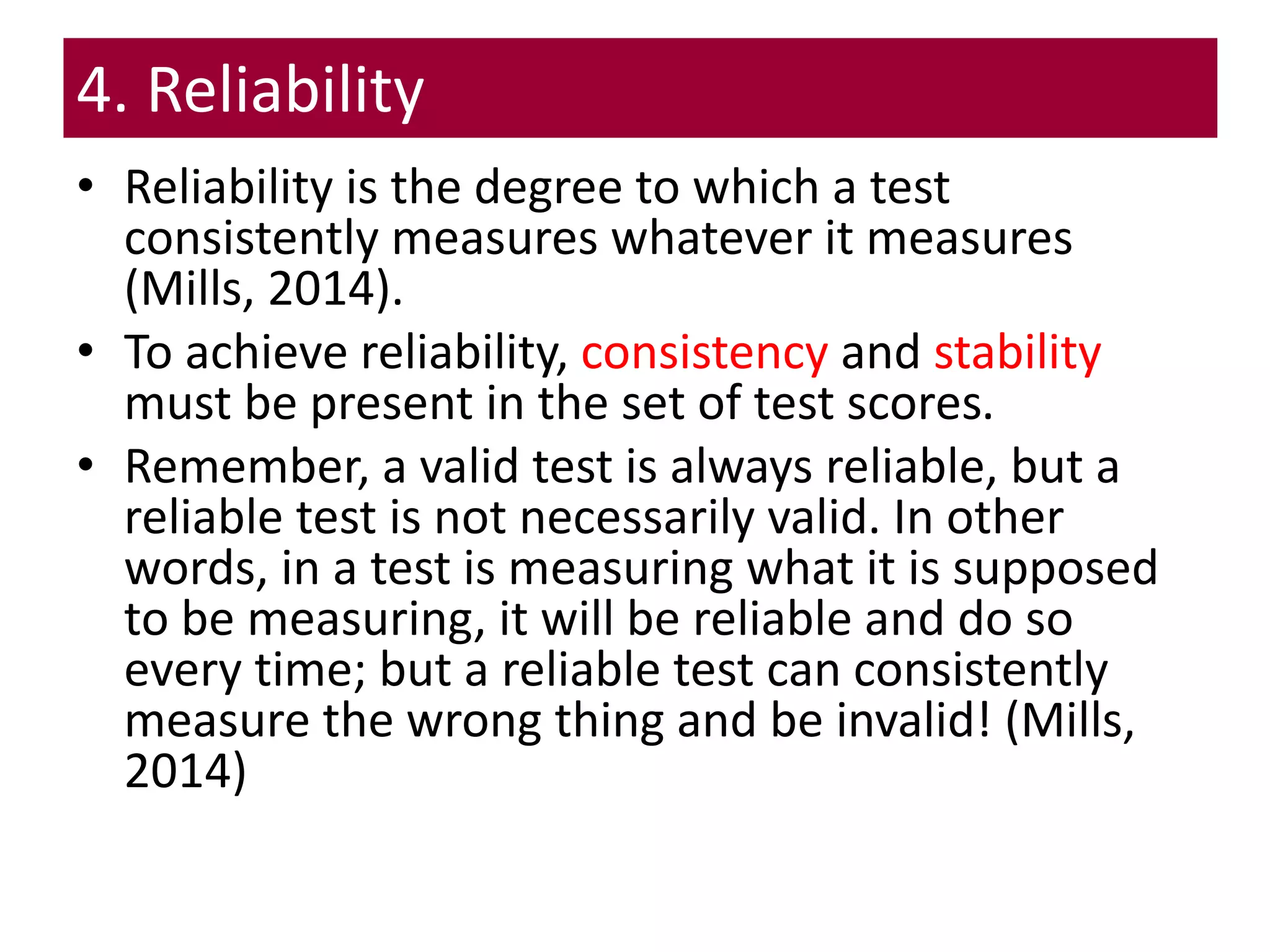 4. Reliability
• Reliability is the degree to which a test
consistently measures whatever it measures
(Mills, 2014).
• To achieve reliability, consistency and stability
must be present in the set of test scores.
• Remember, a valid test is always reliable, but a
reliable test is not necessarily valid. In other
words, in a test is measuring what it is supposed
to be measuring, it will be reliable and do so
every time; but a reliable test can consistently
measure the wrong thing and be invalid! (Mills,
2014)
 