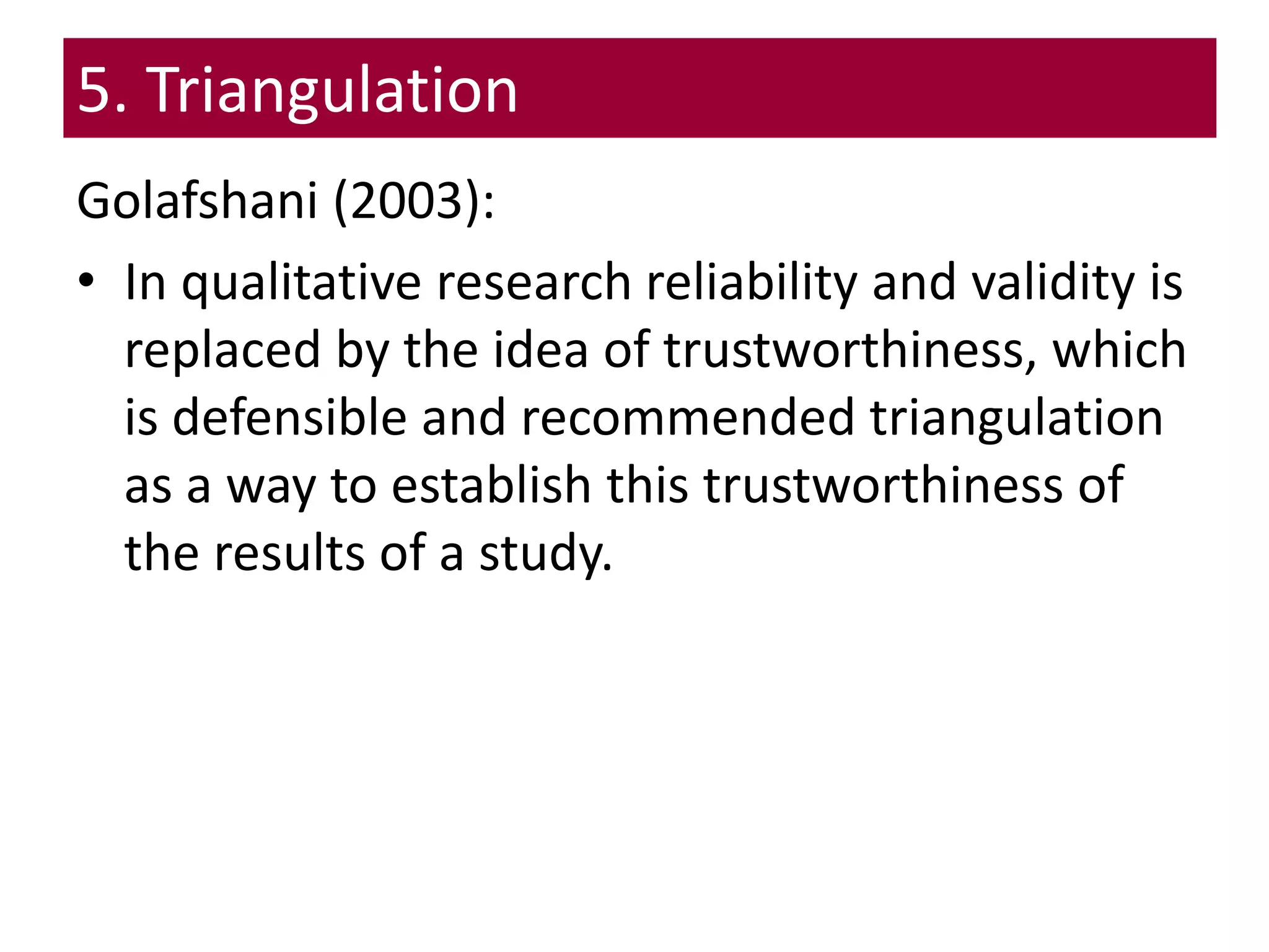 5. Triangulation
Golafshani (2003):
• In qualitative research reliability and validity is
replaced by the idea of trustworthiness, which
is defensible and recommended triangulation
as a way to establish this trustworthiness of
the results of a study.
 