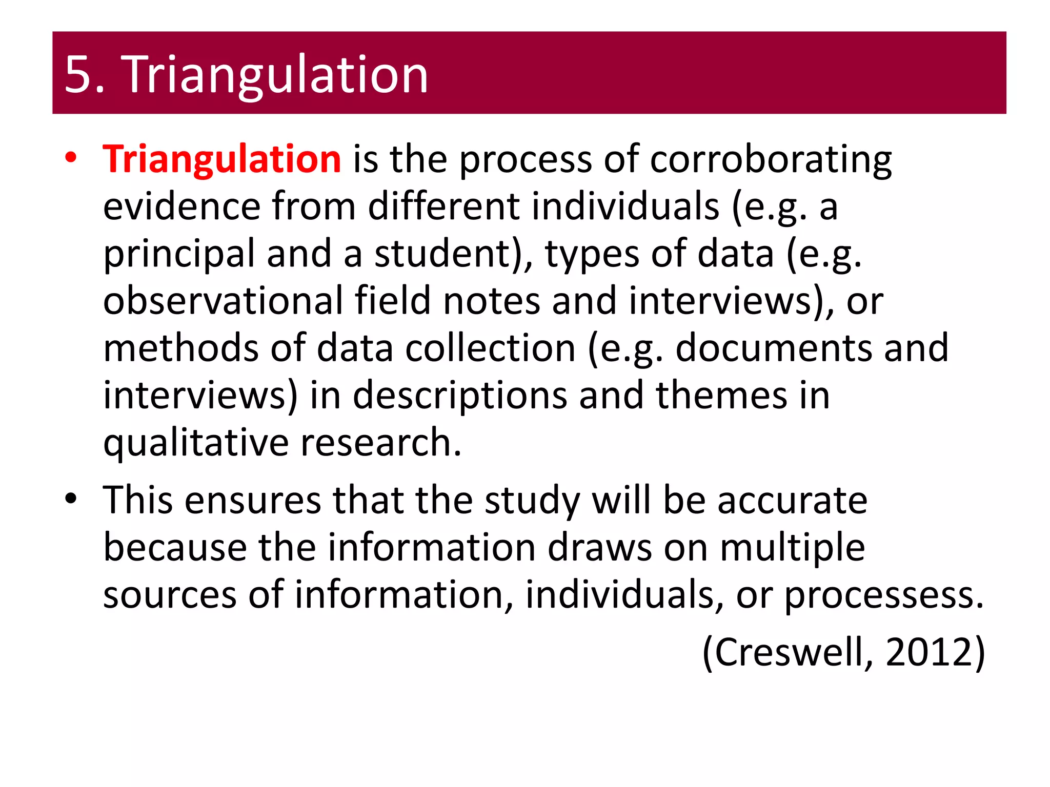 5. Triangulation
• Triangulation is the process of corroborating
evidence from different individuals (e.g. a
principal and a student), types of data (e.g.
observational field notes and interviews), or
methods of data collection (e.g. documents and
interviews) in descriptions and themes in
qualitative research.
• This ensures that the study will be accurate
because the information draws on multiple
sources of information, individuals, or processess.
(Creswell, 2012)
 