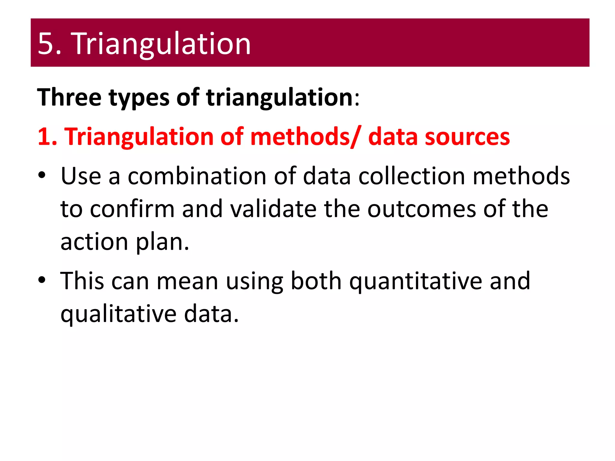 5. Triangulation
Three types of triangulation:
1. Triangulation of methods/ data sources
• Use a combination of data collection methods
to confirm and validate the outcomes of the
action plan.
• This can mean using both quantitative and
qualitative data.
 