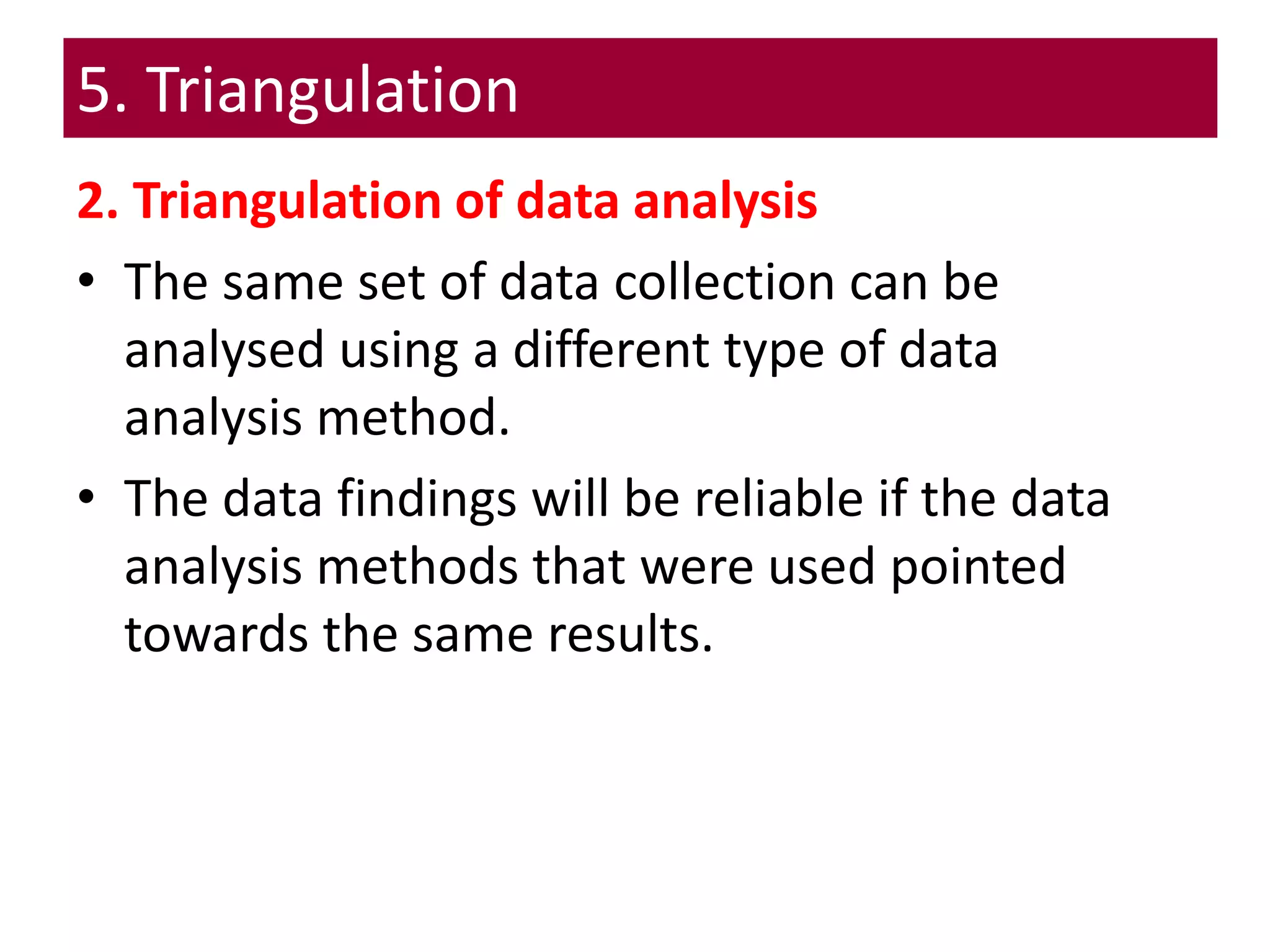 5. Triangulation
2. Triangulation of data analysis
• The same set of data collection can be
analysed using a different type of data
analysis method.
• The data findings will be reliable if the data
analysis methods that were used pointed
towards the same results.
 