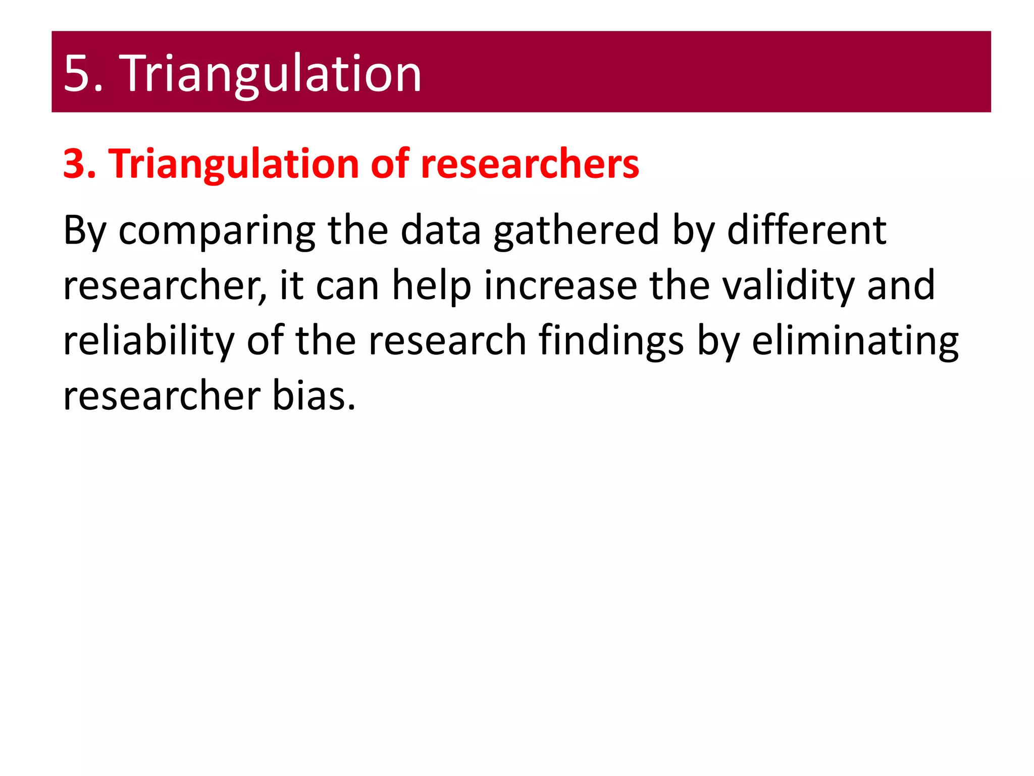 5. Triangulation
3. Triangulation of researchers
By comparing the data gathered by different
researcher, it can help increase the validity and
reliability of the research findings by eliminating
researcher bias.
 