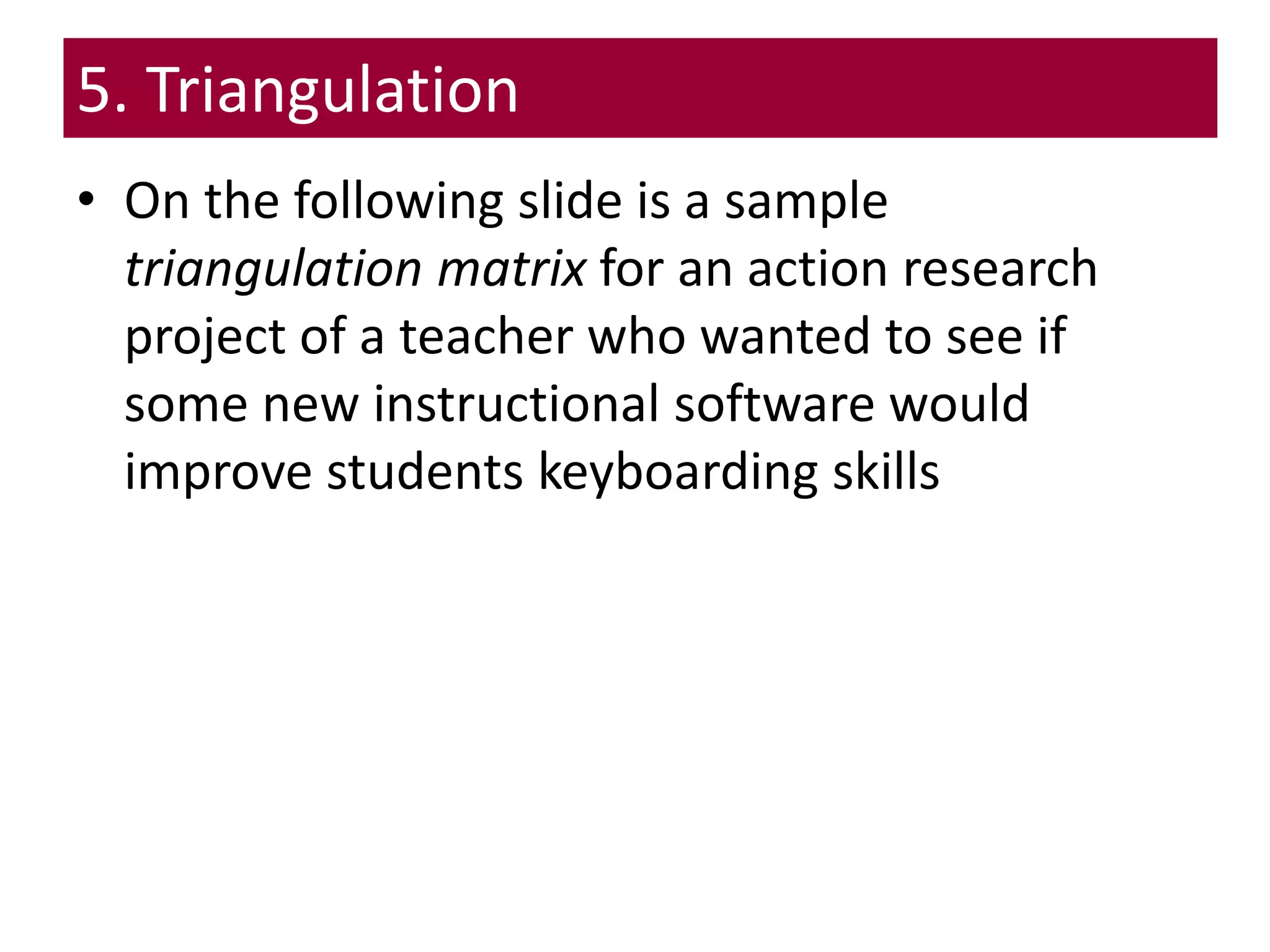 5. Triangulation
• On the following slide is a sample
triangulation matrix for an action research
project of a teacher who wanted to see if
some new instructional software would
improve students keyboarding skills
 