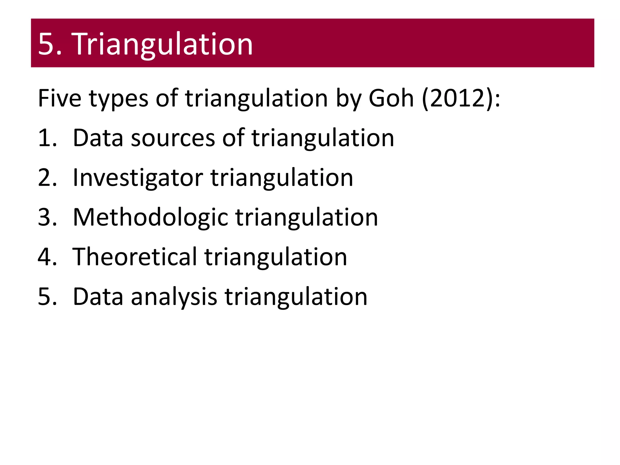 5. Triangulation
Five types of triangulation by Goh (2012):
1. Data sources of triangulation
2. Investigator triangulation
3. Methodologic triangulation
4. Theoretical triangulation
5. Data analysis triangulation
 