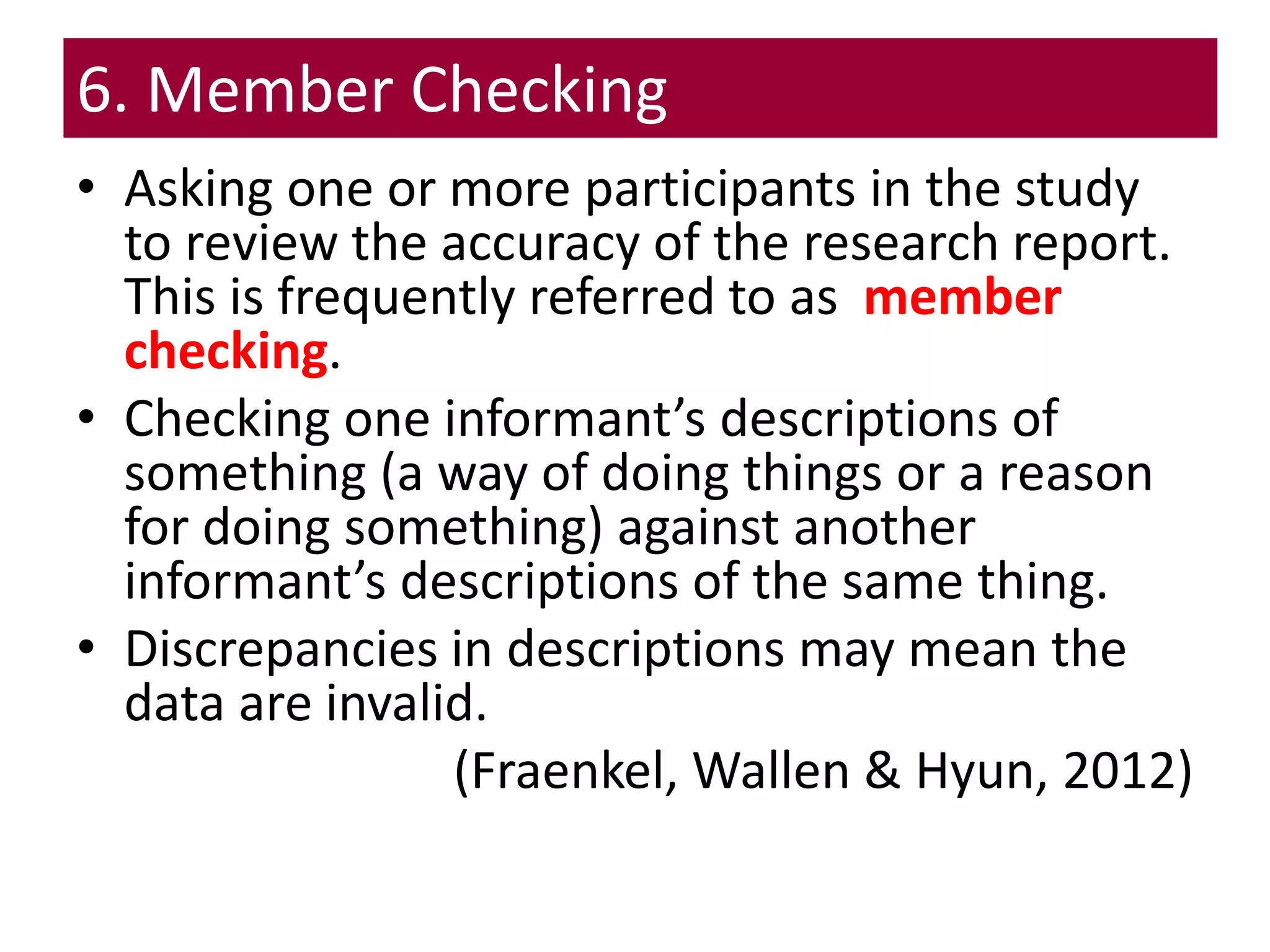 6. Member Checking
• Asking one or more participants in the study
to review the accuracy of the research report.
This is frequently referred to as member
checking.
• Checking one informant’s descriptions of
something (a way of doing things or a reason
for doing something) against another
informant’s descriptions of the same thing.
• Discrepancies in descriptions may mean the
data are invalid.
(Fraenkel, Wallen & Hyun, 2012)
 
