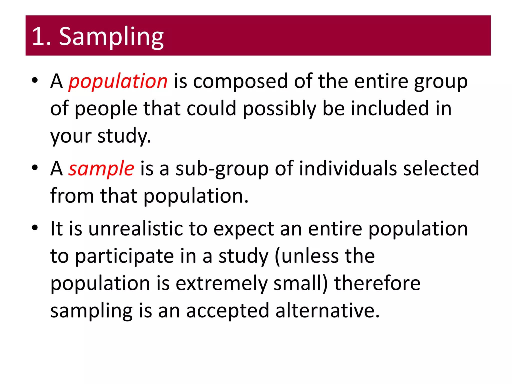 1. Sampling
• A population is composed of the entire group
of people that could possibly be included in
your study.
• A sample is a sub-group of individuals selected
from that population.
• It is unrealistic to expect an entire population
to participate in a study (unless the
population is extremely small) therefore
sampling is an accepted alternative.
 