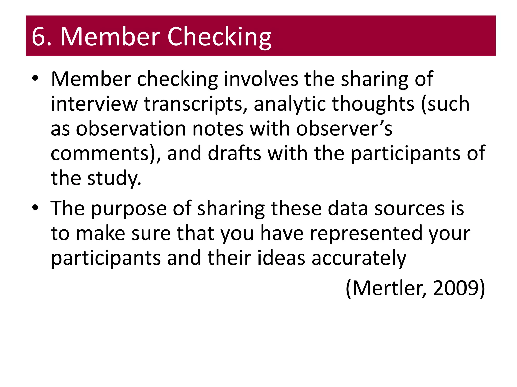 6. Member Checking
• Member checking involves the sharing of
interview transcripts, analytic thoughts (such
as observation notes with observer’s
comments), and drafts with the participants of
the study.
• The purpose of sharing these data sources is
to make sure that you have represented your
participants and their ideas accurately
(Mertler, 2009)
 