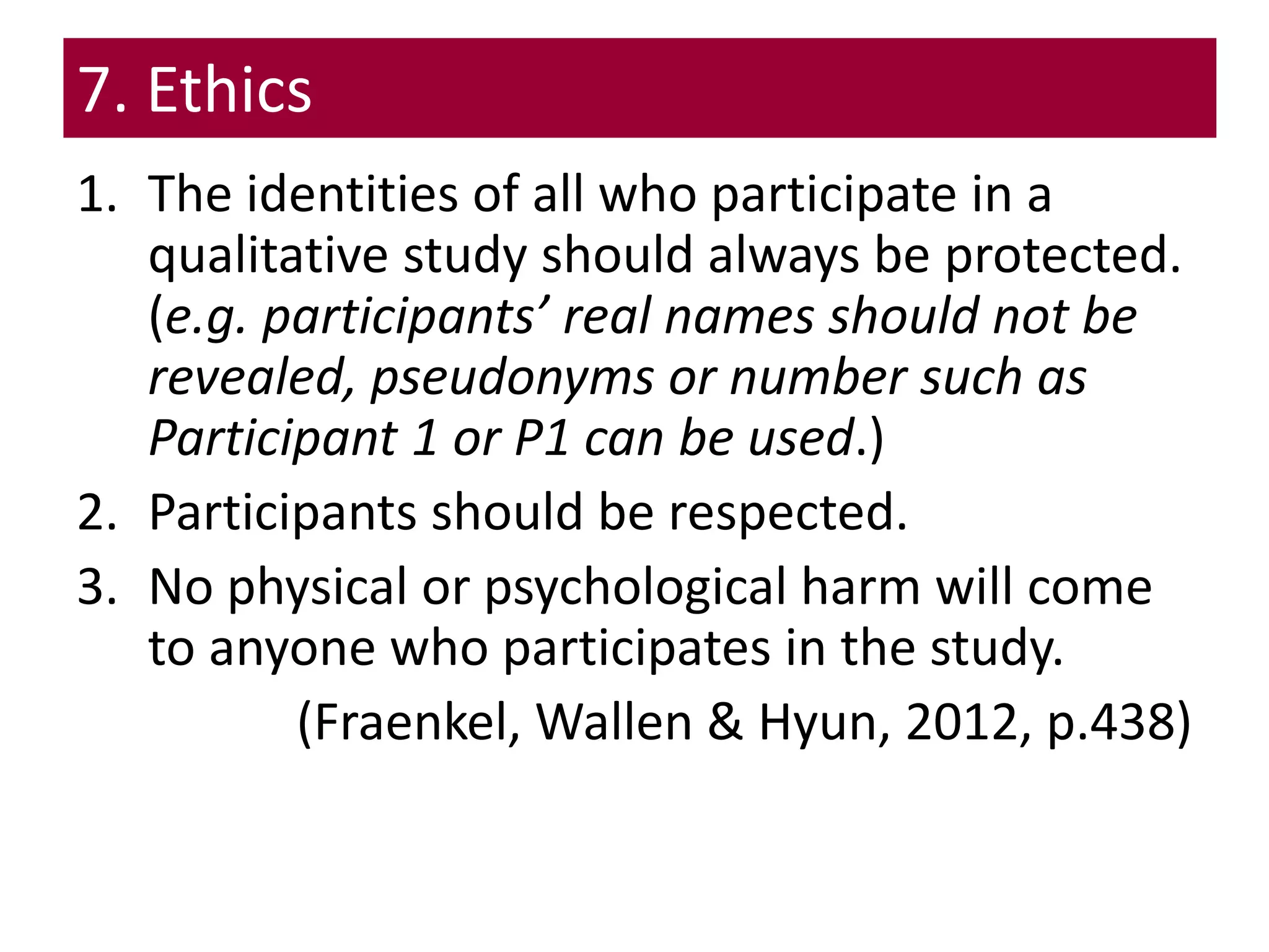 7. Ethics
1. The identities of all who participate in a
qualitative study should always be protected.
(e.g. participants’ real names should not be
revealed, pseudonyms or number such as
Participant 1 or P1 can be used.)
2. Participants should be respected.
3. No physical or psychological harm will come
to anyone who participates in the study.
(Fraenkel, Wallen & Hyun, 2012, p.438)
 