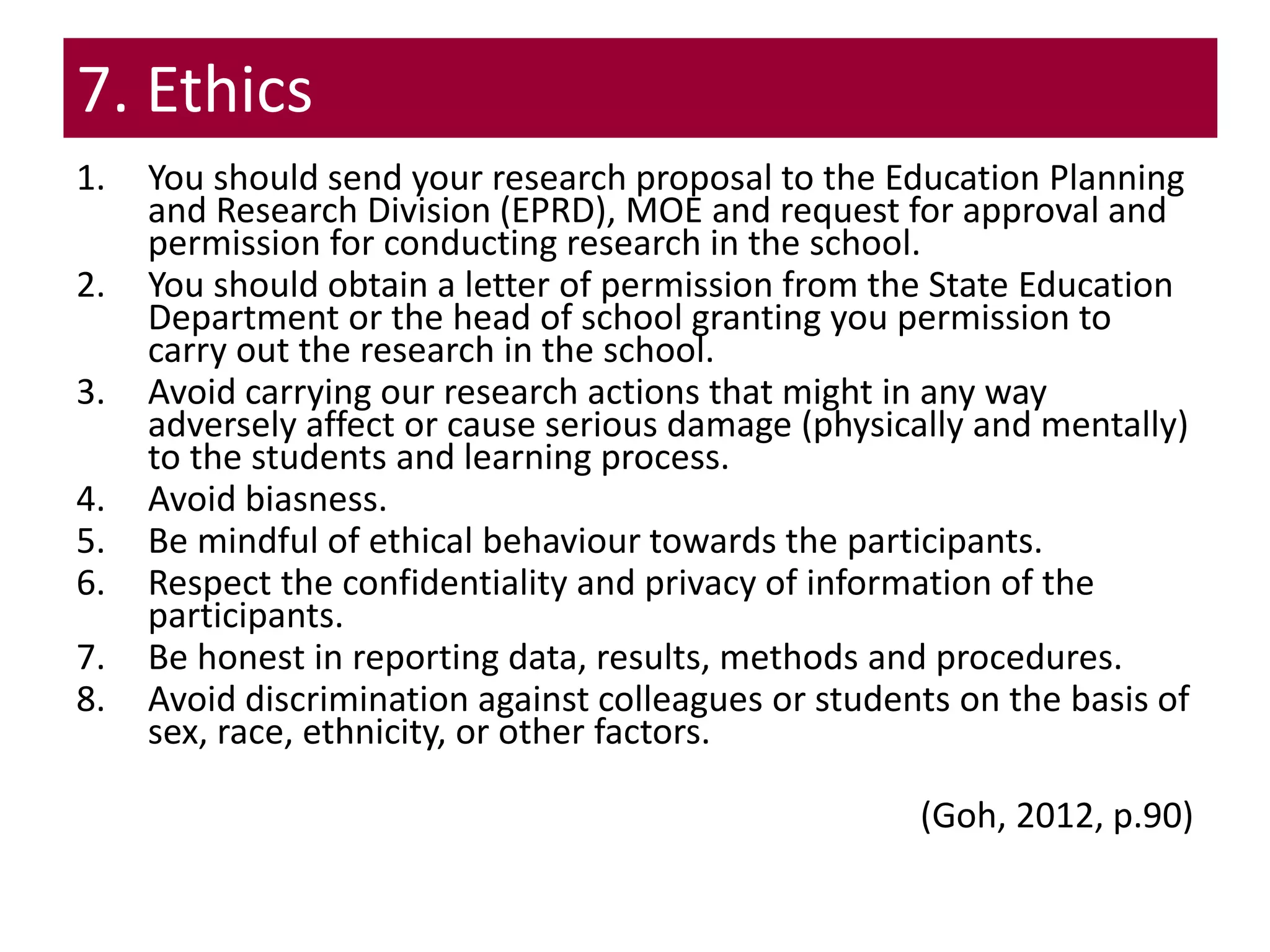 7. Ethics
1. You should send your research proposal to the Education Planning
and Research Division (EPRD), MOE and request for approval and
permission for conducting research in the school.
2. You should obtain a letter of permission from the State Education
Department or the head of school granting you permission to
carry out the research in the school.
3. Avoid carrying our research actions that might in any way
adversely affect or cause serious damage (physically and mentally)
to the students and learning process.
4. Avoid biasness.
5. Be mindful of ethical behaviour towards the participants.
6. Respect the confidentiality and privacy of information of the
participants.
7. Be honest in reporting data, results, methods and procedures.
8. Avoid discrimination against colleagues or students on the basis of
sex, race, ethnicity, or other factors.
(Goh, 2012, p.90)
 