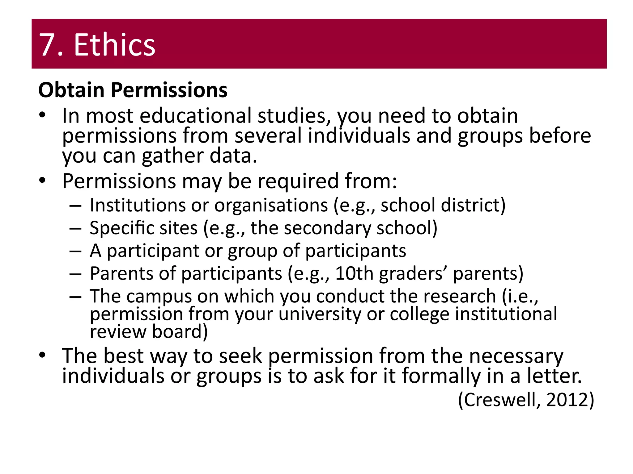 7. Ethics
Obtain Permissions
• In most educational studies, you need to obtain
permissions from several individuals and groups before
you can gather data.
• Permissions may be required from:
– Institutions or organisations (e.g., school district)
– Speciﬁc sites (e.g., the secondary school)
– A participant or group of participants
– Parents of participants (e.g., 10th graders’ parents)
– The campus on which you conduct the research (i.e.,
permission from your university or college institutional
review board)
• The best way to seek permission from the necessary
individuals or groups is to ask for it formally in a letter.
(Creswell, 2012)
 
