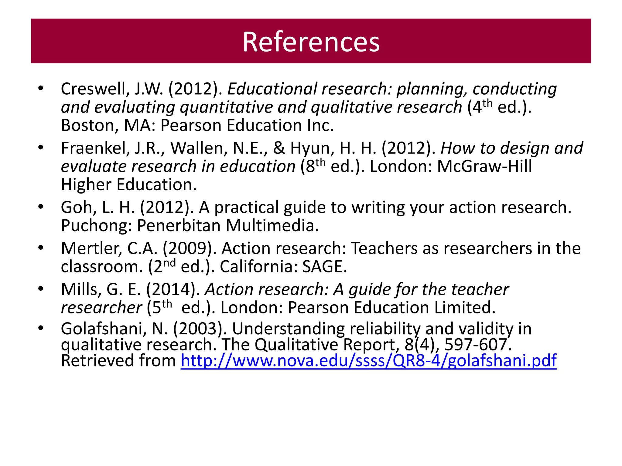 References
• Creswell, J.W. (2012). Educational research: planning, conducting
and evaluating quantitative and qualitative research (4th ed.).
Boston, MA: Pearson Education Inc.
• Fraenkel, J.R., Wallen, N.E., & Hyun, H. H. (2012). How to design and
evaluate research in education (8th ed.). London: McGraw-Hill
Higher Education.
• Goh, L. H. (2012). A practical guide to writing your action research.
Puchong: Penerbitan Multimedia.
• Mertler, C.A. (2009). Action research: Teachers as researchers in the
classroom. (2nd ed.). California: SAGE.
• Mills, G. E. (2014). Action research: A guide for the teacher
researcher (5th ed.). London: Pearson Education Limited.
• Golafshani, N. (2003). Understanding reliability and validity in
qualitative research. The Qualitative Report, 8(4), 597-607.
Retrieved from http://www.nova.edu/ssss/QR8-4/golafshani.pdf
 