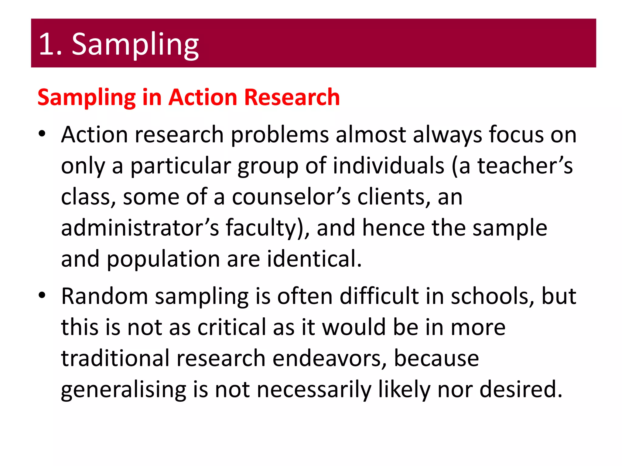 1. Sampling
Sampling in Action Research
• Action research problems almost always focus on
only a particular group of individuals (a teacher’s
class, some of a counselor’s clients, an
administrator’s faculty), and hence the sample
and population are identical.
• Random sampling is often difficult in schools, but
this is not as critical as it would be in more
traditional research endeavors, because
generalising is not necessarily likely nor desired.
 