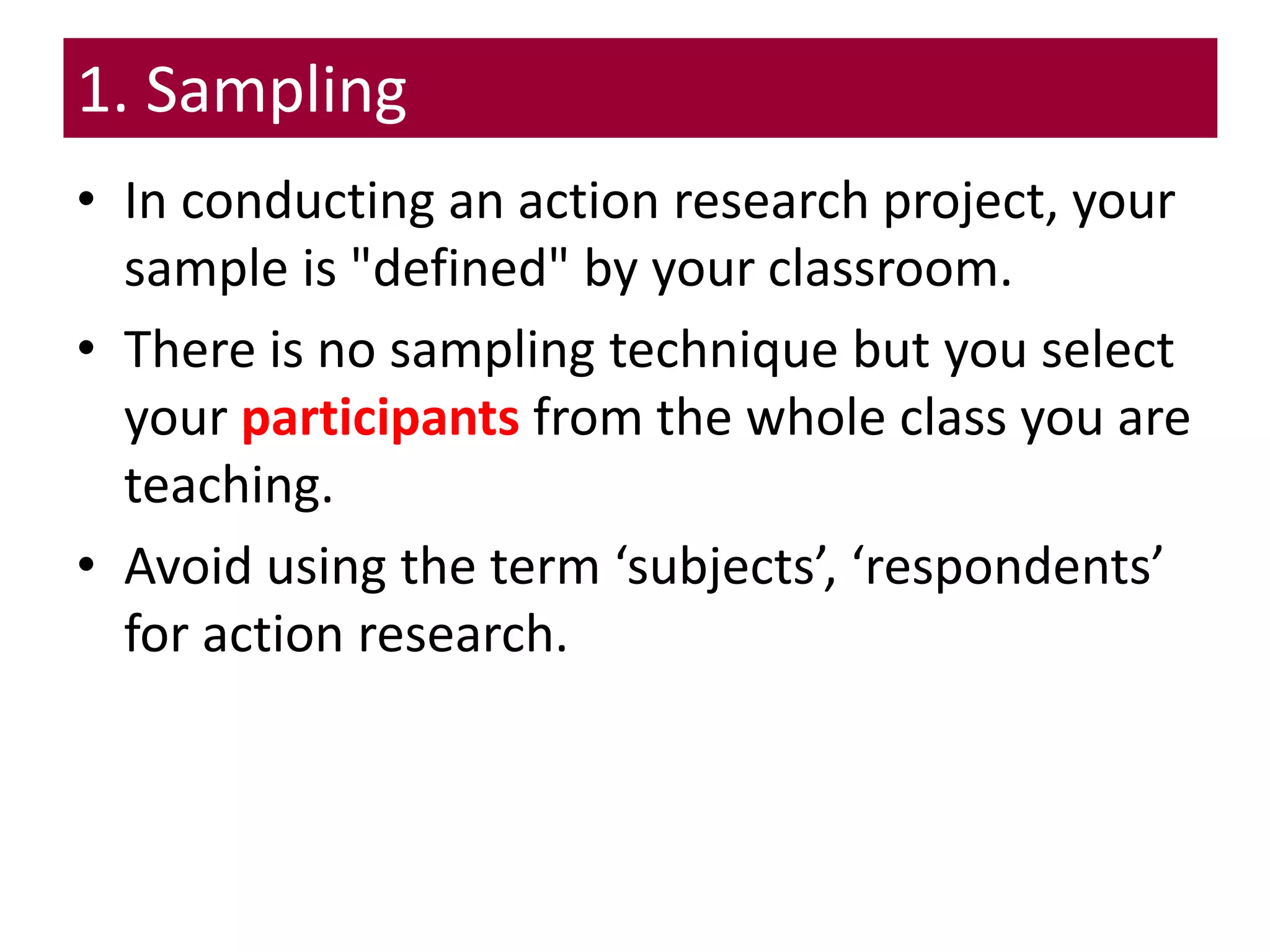 1. Sampling
• In conducting an action research project, your
sample is "defined" by your classroom.
• There is no sampling technique but you select
your participants from the whole class you are
teaching.
• Avoid using the term ‘subjects’, ‘respondents’
for action research.
 