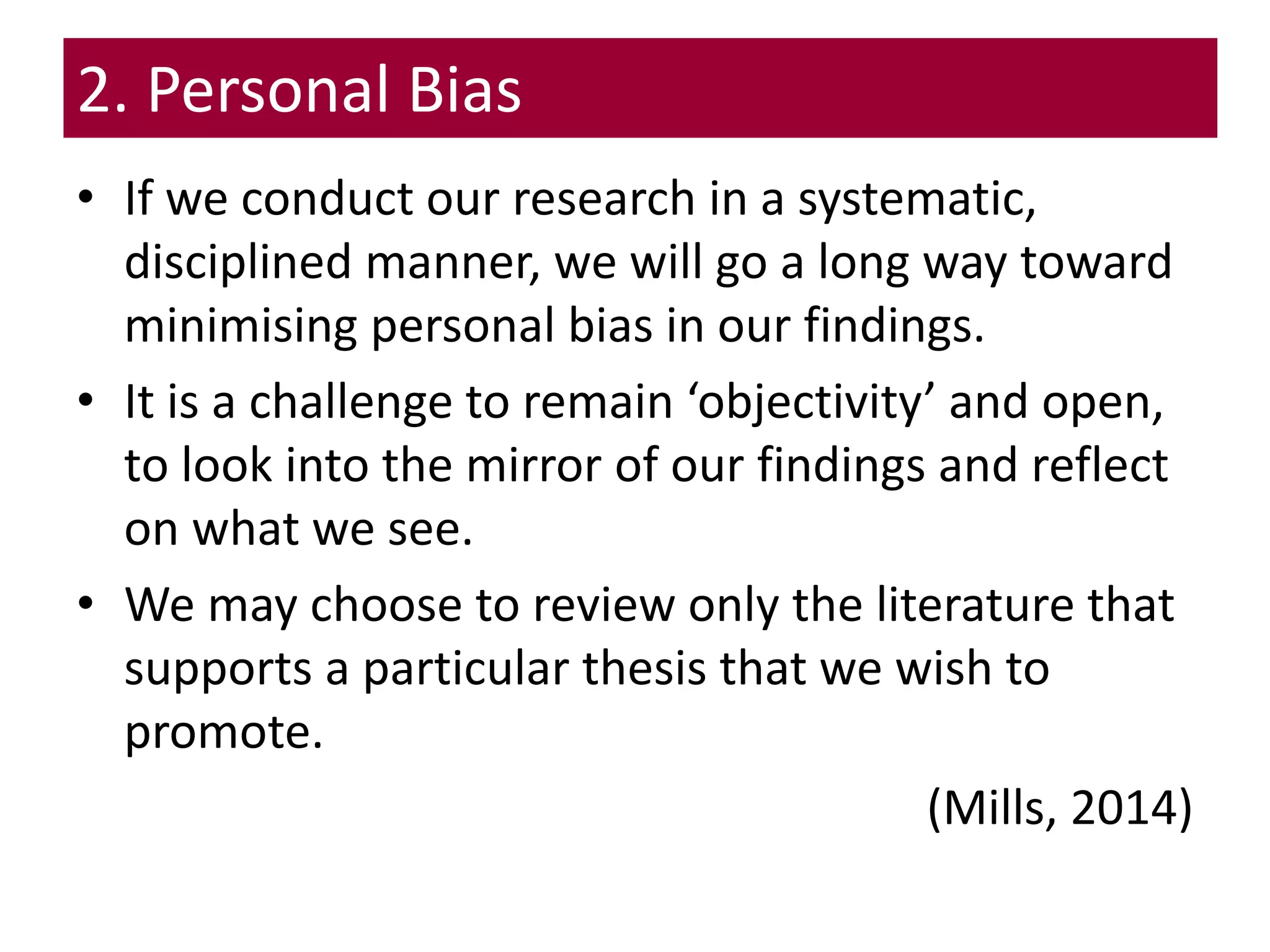 2. Personal Bias
• If we conduct our research in a systematic,
disciplined manner, we will go a long way toward
minimising personal bias in our findings.
• It is a challenge to remain ‘objectivity’ and open,
to look into the mirror of our findings and reflect
on what we see.
• We may choose to review only the literature that
supports a particular thesis that we wish to
promote.
(Mills, 2014)
 