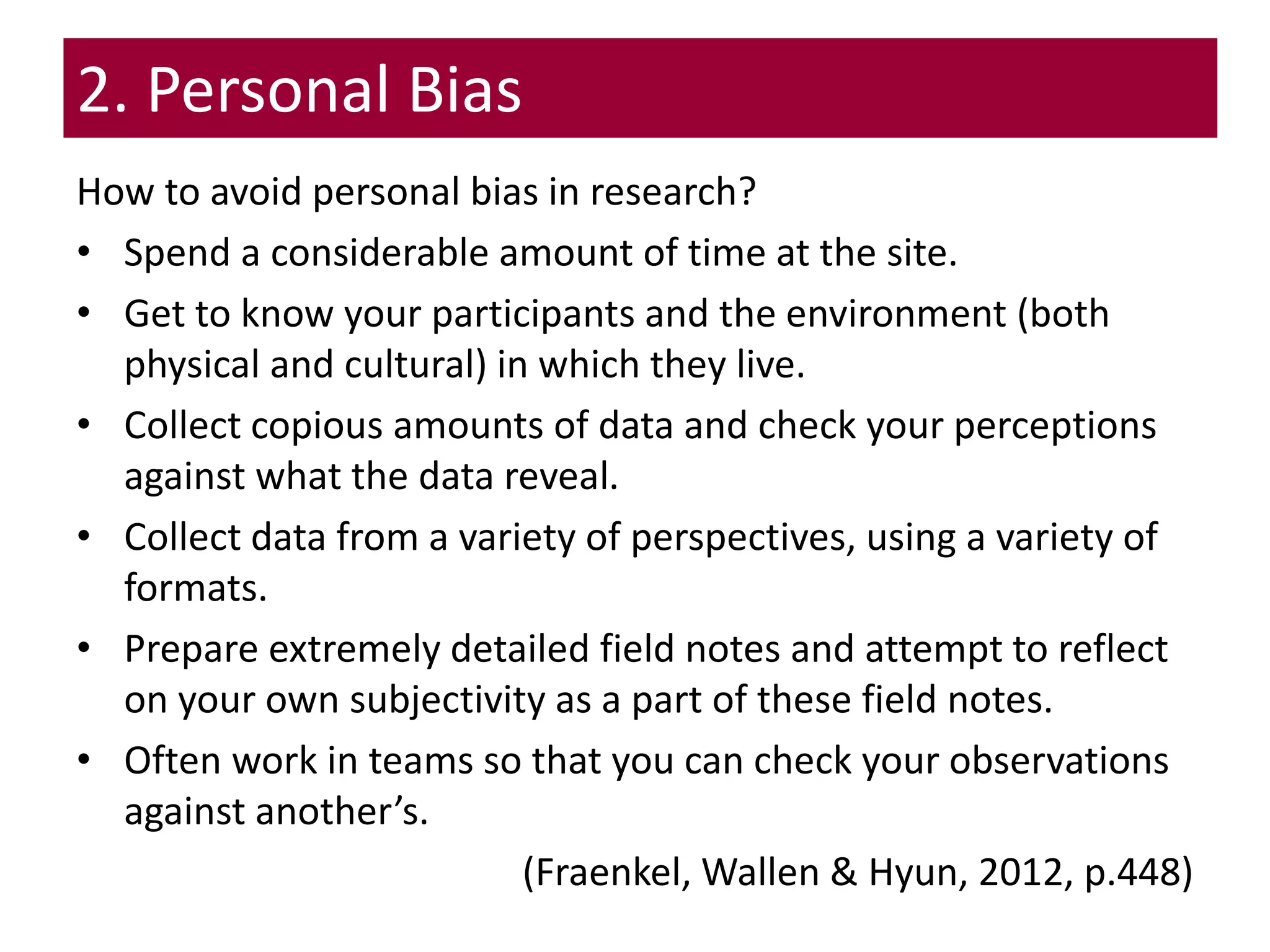 2. Personal Bias
How to avoid personal bias in research?
• Spend a considerable amount of time at the site.
• Get to know your participants and the environment (both
physical and cultural) in which they live.
• Collect copious amounts of data and check your perceptions
against what the data reveal.
• Collect data from a variety of perspectives, using a variety of
formats.
• Prepare extremely detailed field notes and attempt to reflect
on your own subjectivity as a part of these field notes.
• Often work in teams so that you can check your observations
against another’s.
(Fraenkel, Wallen & Hyun, 2012, p.448)
 