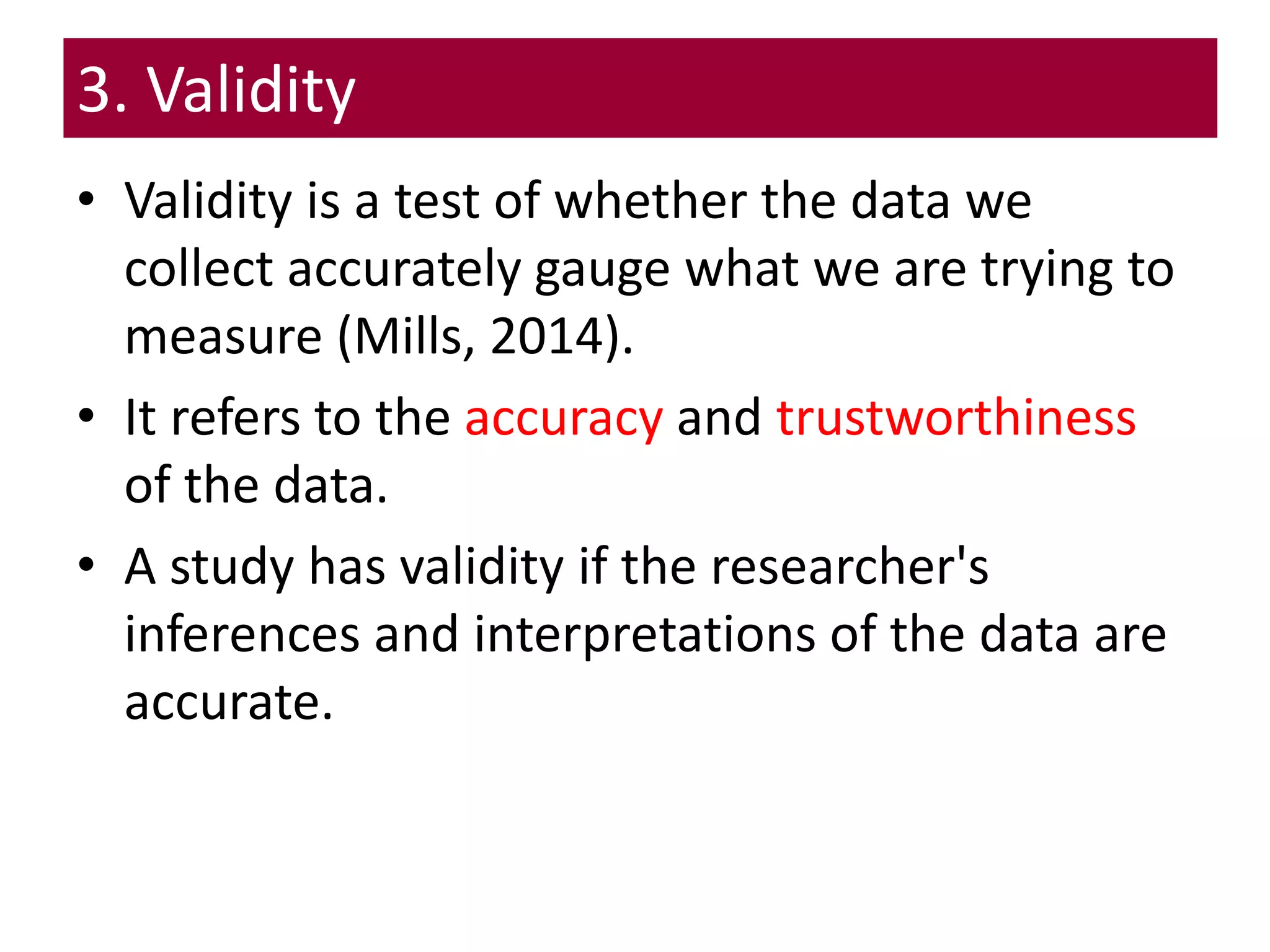 3. Validity
• Validity is a test of whether the data we
collect accurately gauge what we are trying to
measure (Mills, 2014).
• It refers to the accuracy and trustworthiness
of the data.
• A study has validity if the researcher's
inferences and interpretations of the data are
accurate.
 