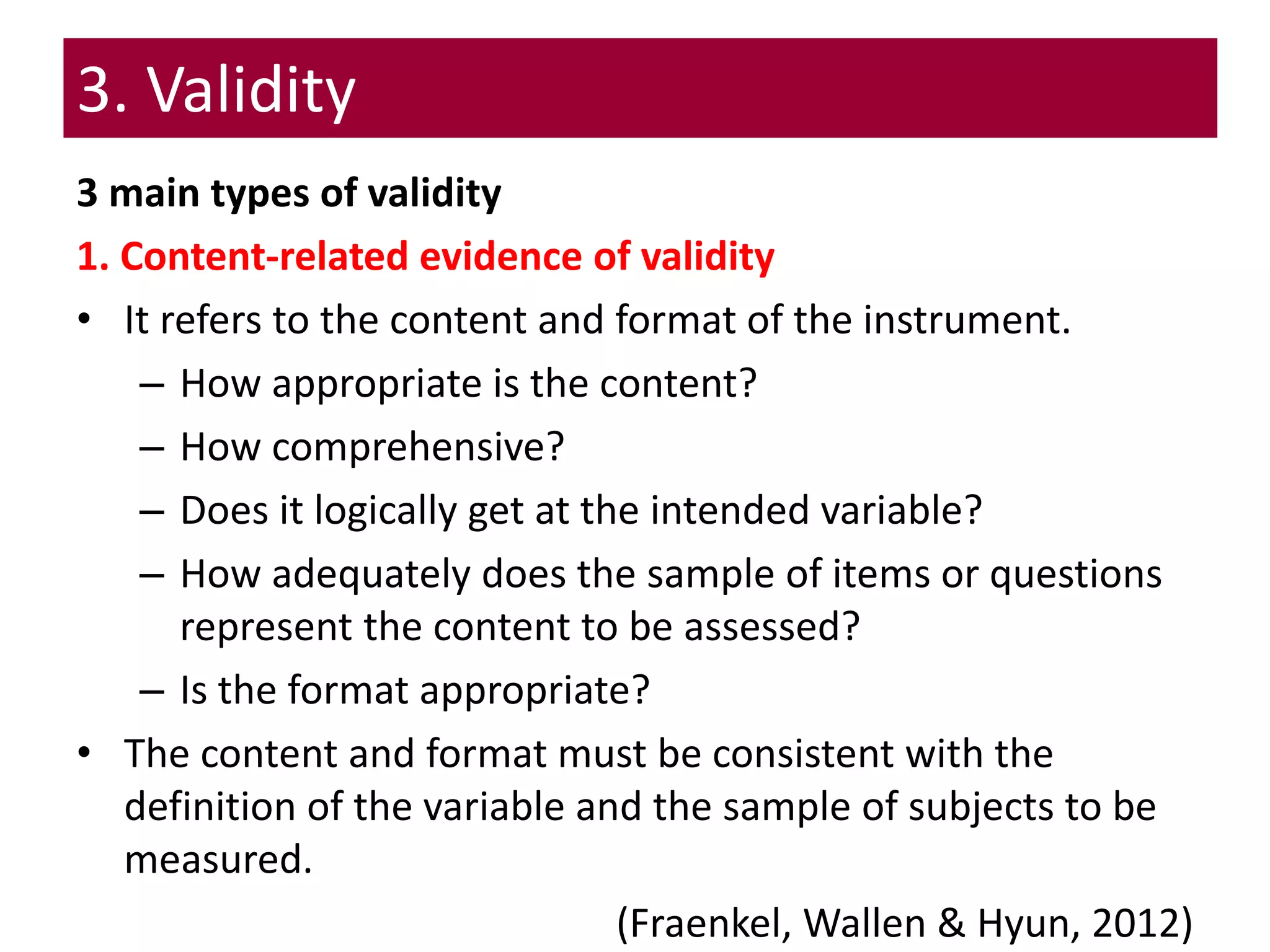 3. Validity
3 main types of validity
1. Content-related evidence of validity
• It refers to the content and format of the instrument.
– How appropriate is the content?
– How comprehensive?
– Does it logically get at the intended variable?
– How adequately does the sample of items or questions
represent the content to be assessed?
– Is the format appropriate?
• The content and format must be consistent with the
definition of the variable and the sample of subjects to be
measured.
(Fraenkel, Wallen & Hyun, 2012)
 