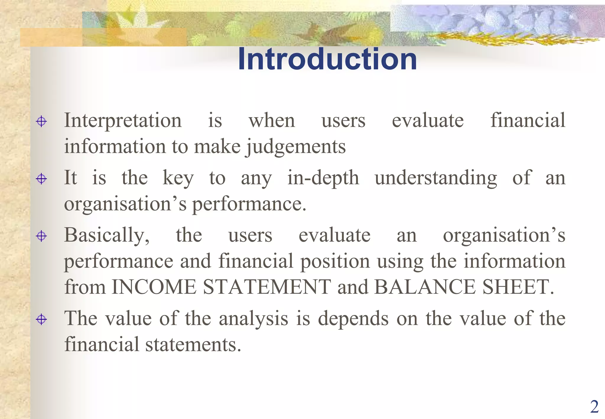 2IntroductionInterpretation is when users evaluate financial information to make judgementsIt is the key to any in-depth understanding of an organisation’s performance.Basically, the users evaluate an organisation’s performance and financial position using the information from INCOME STATEMENT and BALANCE SHEET.The value of the analysis is depends on the value of the financial statements.