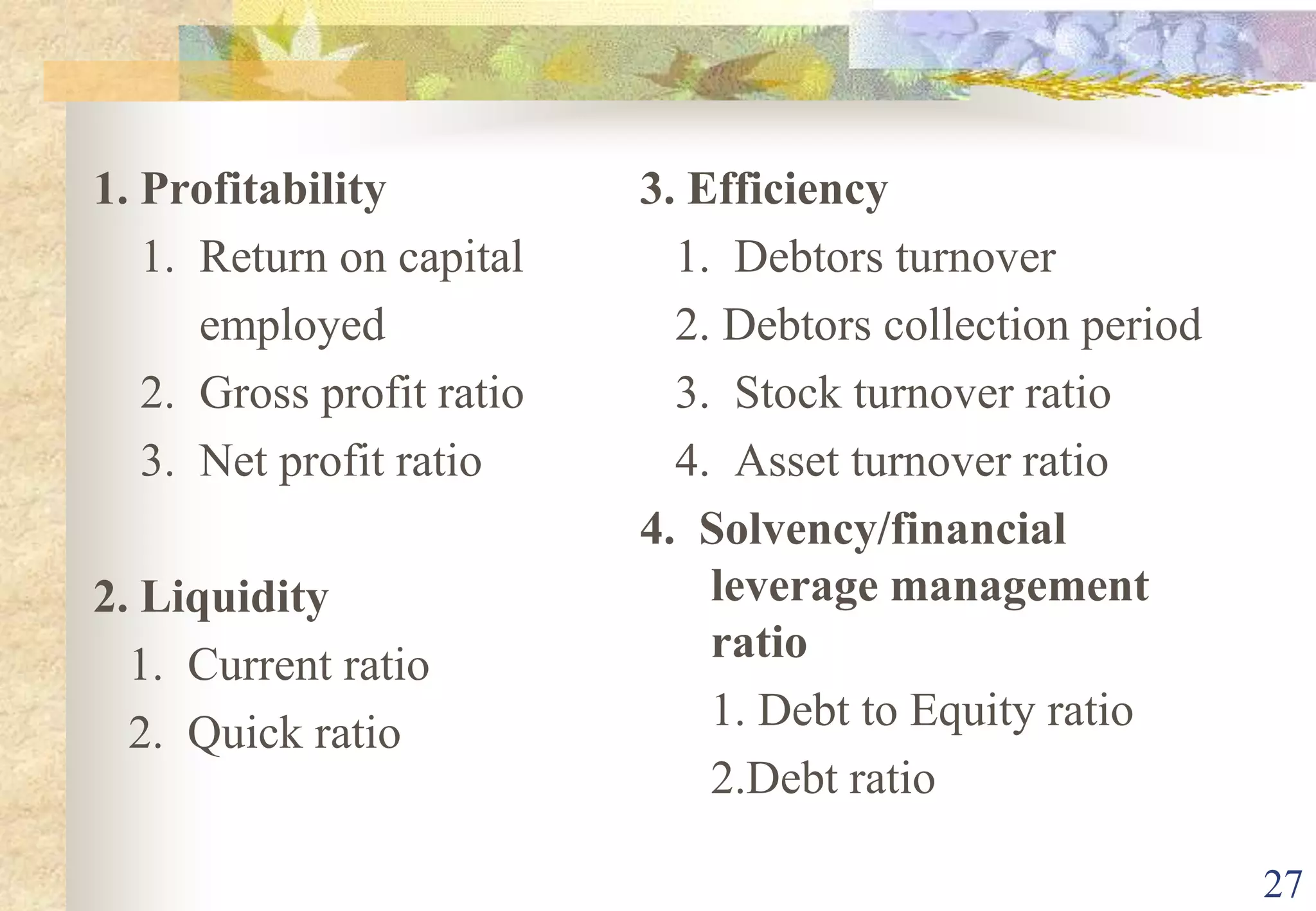 271. Profitability    1.  Return on capital             employed    2.  Gross profit ratio    3.  Net profit ratio2. Liquidity   1.  Current ratio   2.  Quick ratio3. Efficiency   1.  Debtors turnover   2. Debtors collection period   3.  Stock turnover ratio   4.  Asset turnover ratio4.  Solvency/financial leverage management ratio      1. Debt to Equity ratio	2.Debt ratio
