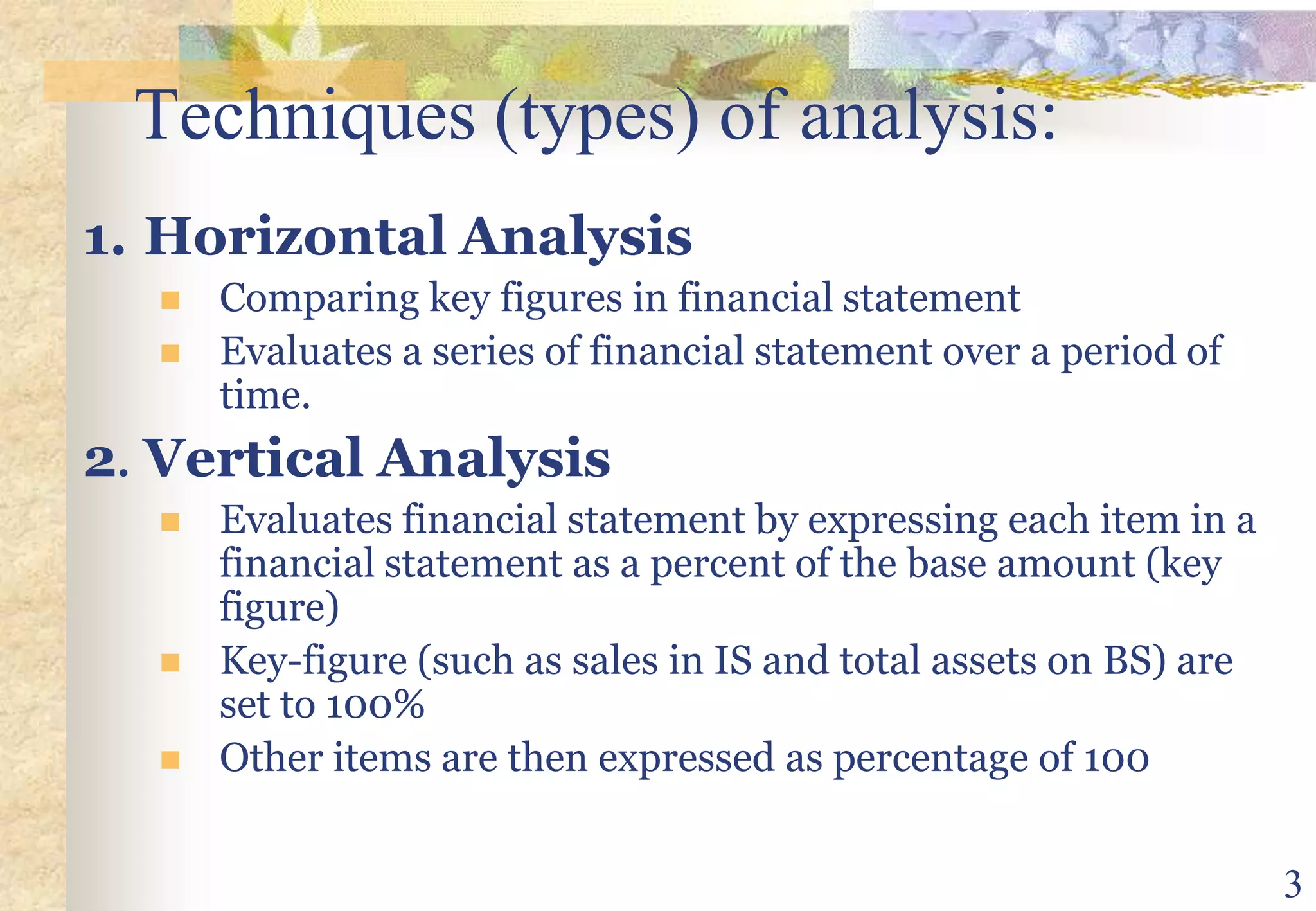 3Techniques (types) of analysis:1.HorizontalAnalysis Comparing key figures in financial statementEvaluates a series of financial statement over a period of time.2.	Vertical AnalysisEvaluates financial statement by expressing each item in a financial statement as a percent of the base amount (key figure)Key-figure (such as sales in IS and total assets on BS) are set to 100%Other items are then expressed as percentage of 100