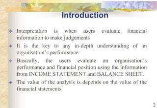 2IntroductionInterpretation is when users evaluate financial information to make judgementsIt is the key to any in-depth understanding of an organisation’s performance.Basically, the users evaluate an organisation’s performance and financial position using the information from INCOME STATEMENT and BALANCE SHEET.The value of the analysis is depends on the value of the financial statements.