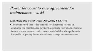 Power for court to vary agreement for
maintenance – s. 84
Lim Hong Bee v Mah Teck Oon [2010] 8 CLJ 473
The court ruled th...