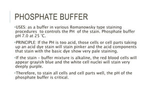 PHOSPHATE BUFFER
USES: as a buffer in various Romanowsky type staining
procedures to controls the PH of the stain. Phosphate buffer
pH 7.0 at 25 °C.
PRINCIPLE: If the PH is too acid, those cells or cell parts taking
up an acid dye stain will stain pinker and the acid components
that stain with the basic dye show very pale staining.
If the stain – buffer mixture is alkaline, the red blood cells will
appear grayish blue and the white cell nuclei will stain very
deeply purple.
Therefore, to stain all cells and cell parts well, the pH of the
phosphate buffer is critical.
 