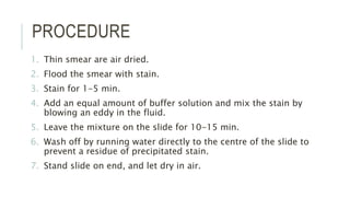 PROCEDURE
1. Thin smear are air dried.
2. Flood the smear with stain.
3. Stain for 1-5 min.
4. Add an equal amount of buffer solution and mix the stain by
blowing an eddy in the fluid.
5. Leave the mixture on the slide for 10-15 min.
6. Wash off by running water directly to the centre of the slide to
prevent a residue of precipitated stain.
7. Stand slide on end, and let dry in air.
 