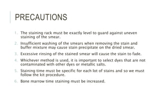 PRECAUTIONS
1. The staining rack must be exactly level to guard against uneven
staining of the smear.
2. Insufficient washing of the smears when removing the stain and
buffer mixture may cause stain precipitate on the dried smear.
3. Excessive rinsing of the stained smear will cause the stain to fade.
4. Whichever method is used, it is important to select dyes that are not
contaminated with other dyes or metallic salts.
5. Staining time must be specific for each lot of stains and so we must
follow the kit procedure.
6. Bone marrow time staining must be increased.
 