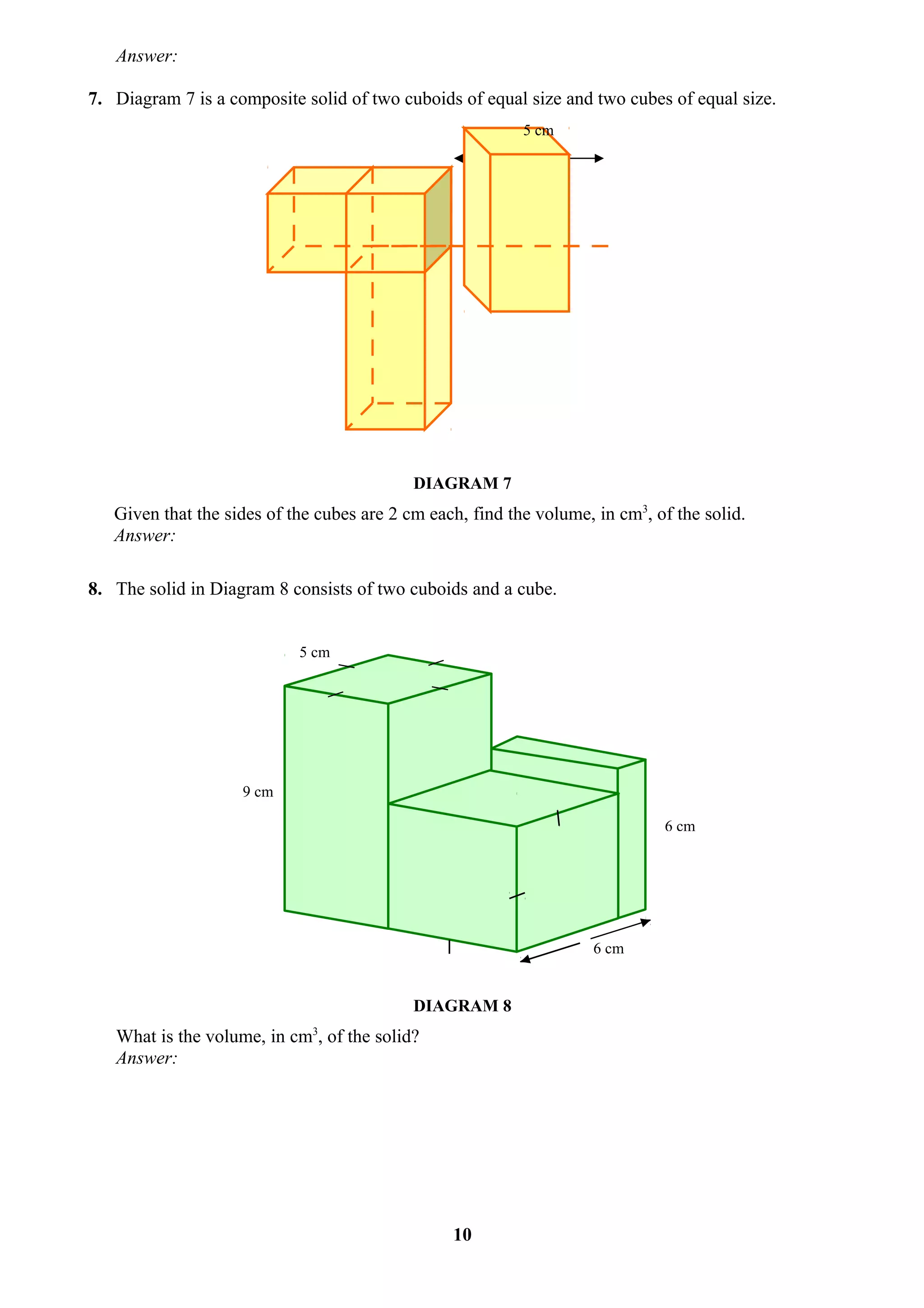 Answer:

7. Diagram 7 is a composite solid of two cuboids of equal size and two cubes of equal size.
                                                           5 cm




                                            DIAGRAM 7
   Given that the sides of the cubes are 2 cm each, find the volume, in cm3, of the solid.
   Answer:

8. The solid in Diagram 8 consists of two cuboids and a cube.


                            5 cm




                    9 cm

                                                                              6 cm




                                                                     6 cm


                                            DIAGRAM 8
   What is the volume, in cm3, of the solid?
   Answer:




                                                 10
 