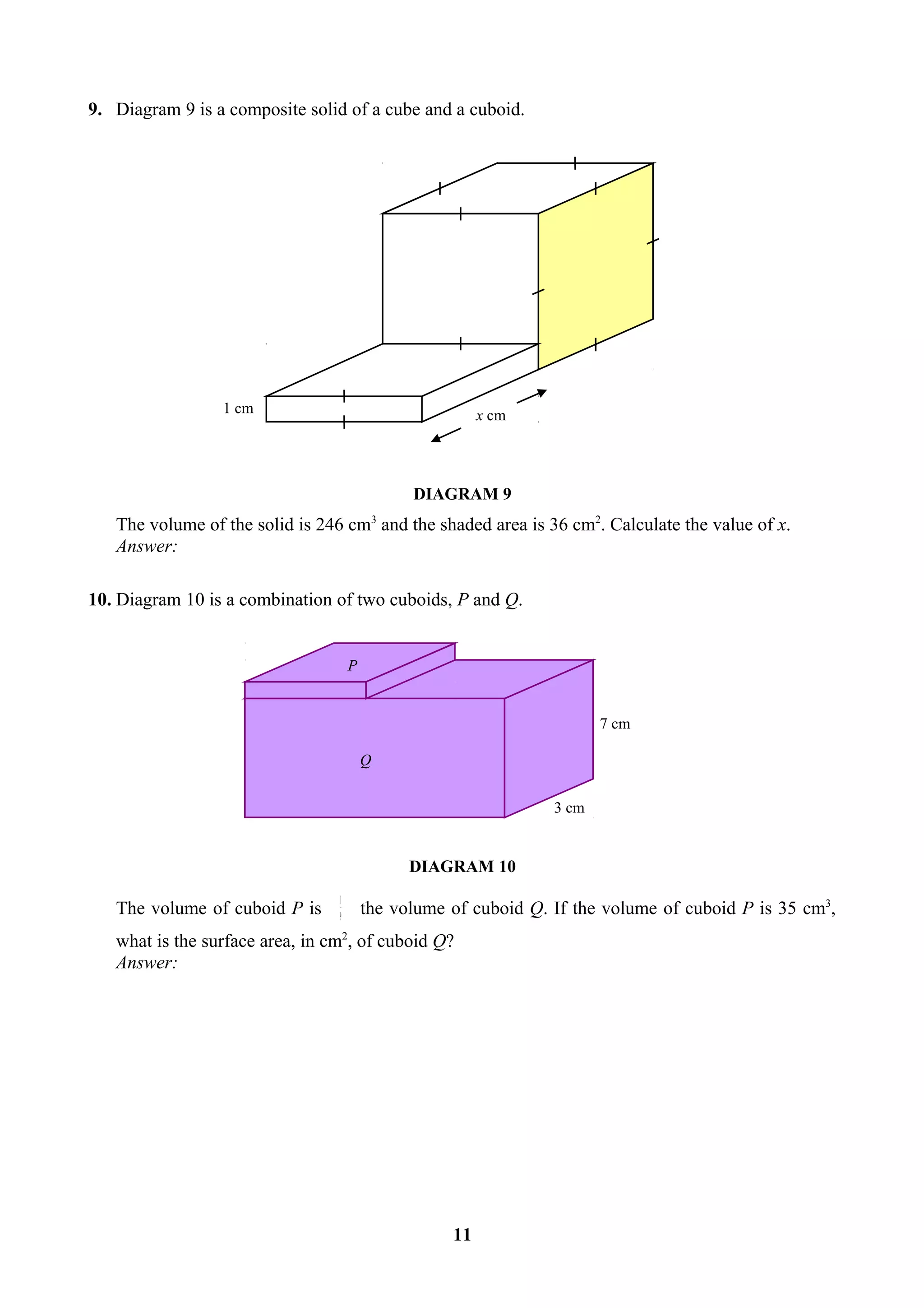 9. Diagram 9 is a composite solid of a cube and a cuboid.




                 1 cm                                    x cm




                                               DIAGRAM 9
   The volume of the solid is 246 cm3 and the shaded area is 36 cm2. Calculate the value of x.
   Answer:

10. Diagram 10 is a combination of two cuboids, P and Q.


                                     P


                                                                        7 cm

                                         Q


                                                                 3 cm


                                               DIAGRAM 10
                                 1
   The volume of cuboid P is     9
                                         the volume of cuboid Q. If the volume of cuboid P is 35 cm3,
   what is the surface area, in cm2, of cuboid Q?
   Answer:




                                                    11
 