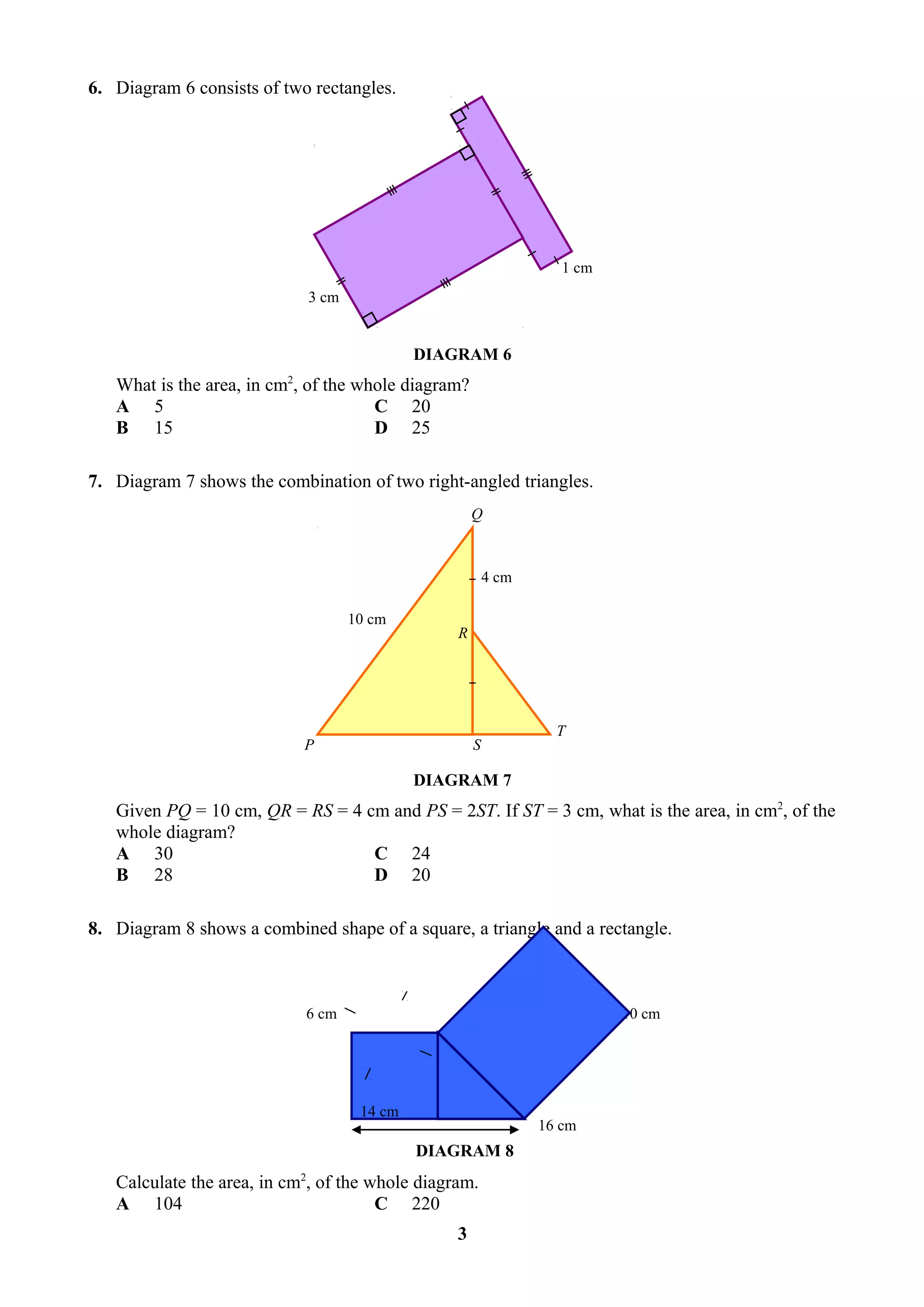 6. Diagram 6 consists of two rectangles.




                                                                   1 cm
                            3 cm


                                            DIAGRAM 6
   What is the area, in cm2, of the whole diagram?
   A 5                                C 20
   B 15                               D 25

7. Diagram 7 shows the combination of two right-angled triangles.
                                                     Q



                                                         4 cm

                                   10 cm
                                                 R




                                                                  T
                            P                        S

                                            DIAGRAM 7
   Given PQ = 10 cm, QR = RS = 4 cm and PS = 2ST. If ST = 3 cm, what is the area, in cm2, of the
   whole diagram?
   A 30                           C 24
   B 28                           D 20

8. Diagram 8 shows a combined shape of a square, a triangle and a rectangle.



                            6 cm                                          10 cm




                                    14 cm
                                                                16 cm
                                            DIAGRAM 8
   Calculate the area, in cm2, of the whole diagram.
   A 104                               C 220
                                                 3
 