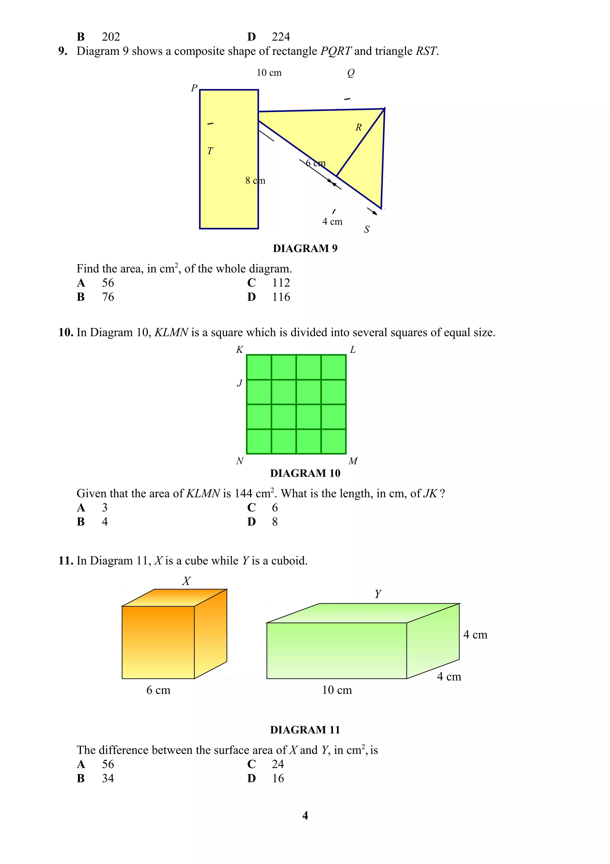 B 202                          D 224
9. Diagram 9 shows a composite shape of rectangle PQRT and triangle RST.
                                           10 cm               Q
                             P


                                                                   R

                                 T
                                                     6 cm
                                         8 cm



                                                        4 cm
                                                                       S
                                                DIAGRAM 9
   Find the area, in cm2, of the whole diagram.
   A 56                               C 112
   B 76                               D 116

10. In Diagram 10, KLMN is a square which is divided into several squares of equal size.
                                     K                         L


                                     J




                                     N                         M
                                                DIAGRAM 10
   Given that the area of KLMN is 144 cm2. What is the length, in cm, of JK ?
   A 3                              C 6
   B 4                              D 8


11. In Diagram 11, X is a cube while Y is a cuboid.
                         X
                                                                           Y


                                                                                      4 cm


                                                                               4 cm
                 6 cm                                   10 cm


                                                DIAGRAM 11
   The difference between the surface area of X and Y, in cm2, is
   A 56                              C 24
   B 34                              D 16


                                                    4
 