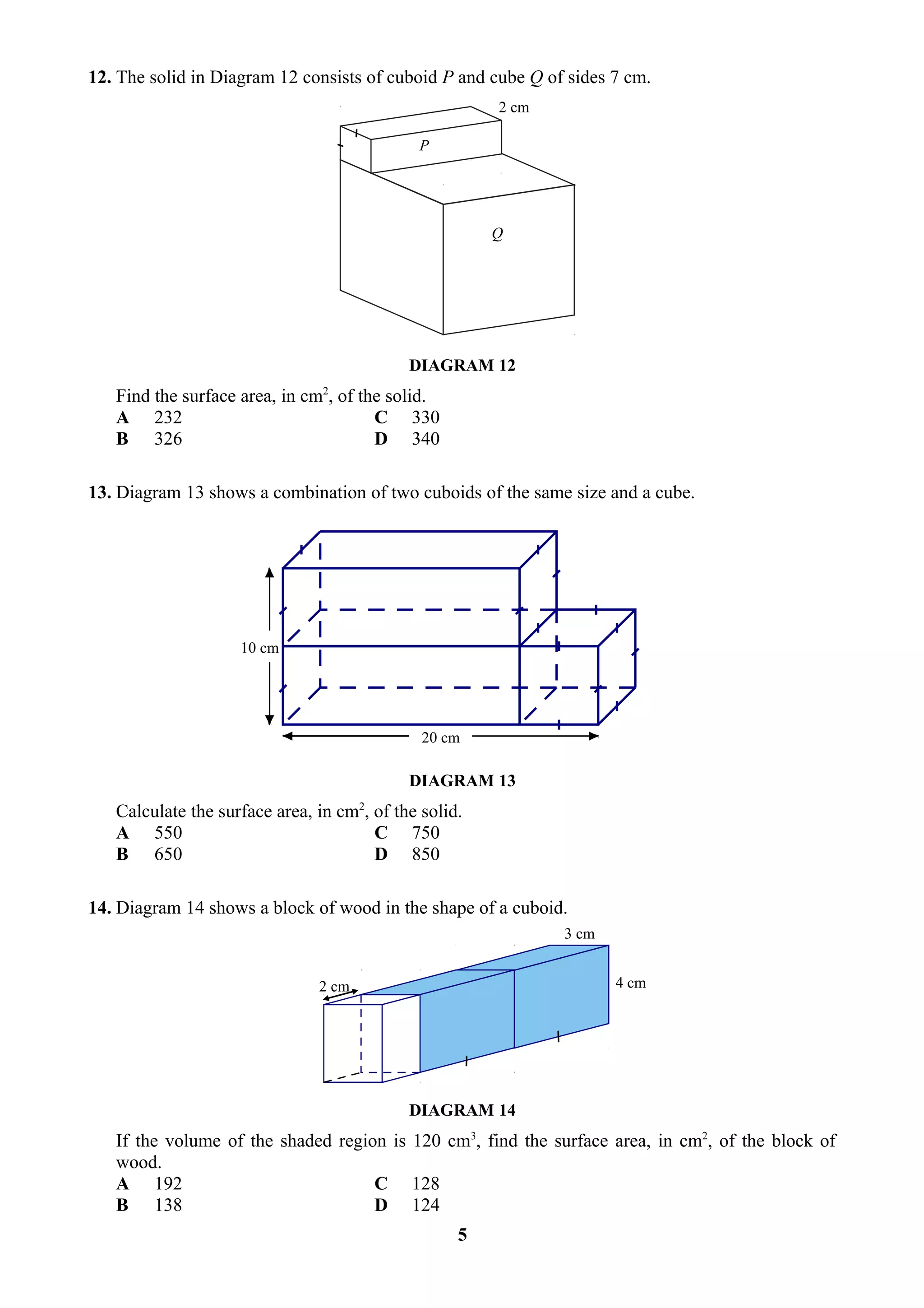 12. The solid in Diagram 12 consists of cuboid P and cube Q of sides 7 cm.
                                                       2 cm

                                             P




                                                       Q




                                            DIAGRAM 12
   Find the surface area, in cm2, of the solid.
   A 232                               C 330
   B 326                               D 340

13. Diagram 13 shows a combination of two cuboids of the same size and a cube.




                    10 cm




                                              20 cm

                                            DIAGRAM 13
   Calculate the surface area, in cm2, of the solid.
   A 550                               C 750
   B 650                               D 850

14. Diagram 14 shows a block of wood in the shape of a cuboid.
                                                              3 cm


                               2 cm                                  4 cm




                                            DIAGRAM 14
   If the volume of the shaded region is 120 cm3, find the surface area, in cm2, of the block of
   wood.
   A 192                            C 128
   B 138                            D 124
                                                   5
 