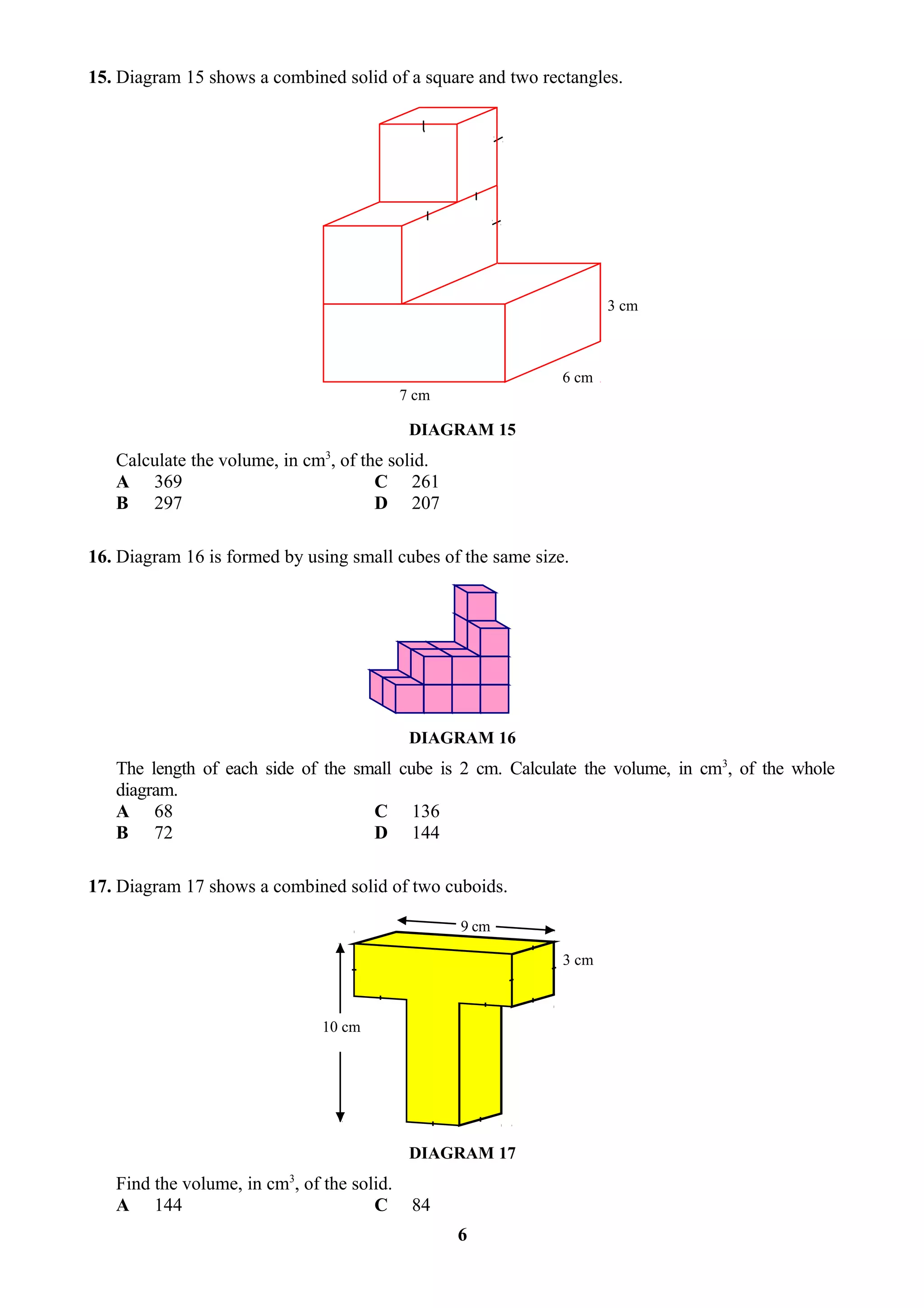 15. Diagram 15 shows a combined solid of a square and two rectangles.




                                                                     3 cm



                                                              6 cm
                                            7 cm

                                             DIAGRAM 15
                               3
   Calculate the volume, in cm , of the solid.
   A 369                              C 261
   B 297                              D 207

16. Diagram 16 is formed by using small cubes of the same size.




                                             DIAGRAM 16
   The length of each side of the small cube is 2 cm. Calculate the volume, in cm3, of the whole
   diagram.
   A 68                             C 136
   B 72                             D 144

17. Diagram 17 shows a combined solid of two cuboids.

                                                   9 cm

                                                              3 cm



                               10 cm




                                             DIAGRAM 17
   Find the volume, in cm3, of the solid.
   A 144                              C      84
                                                   6
 