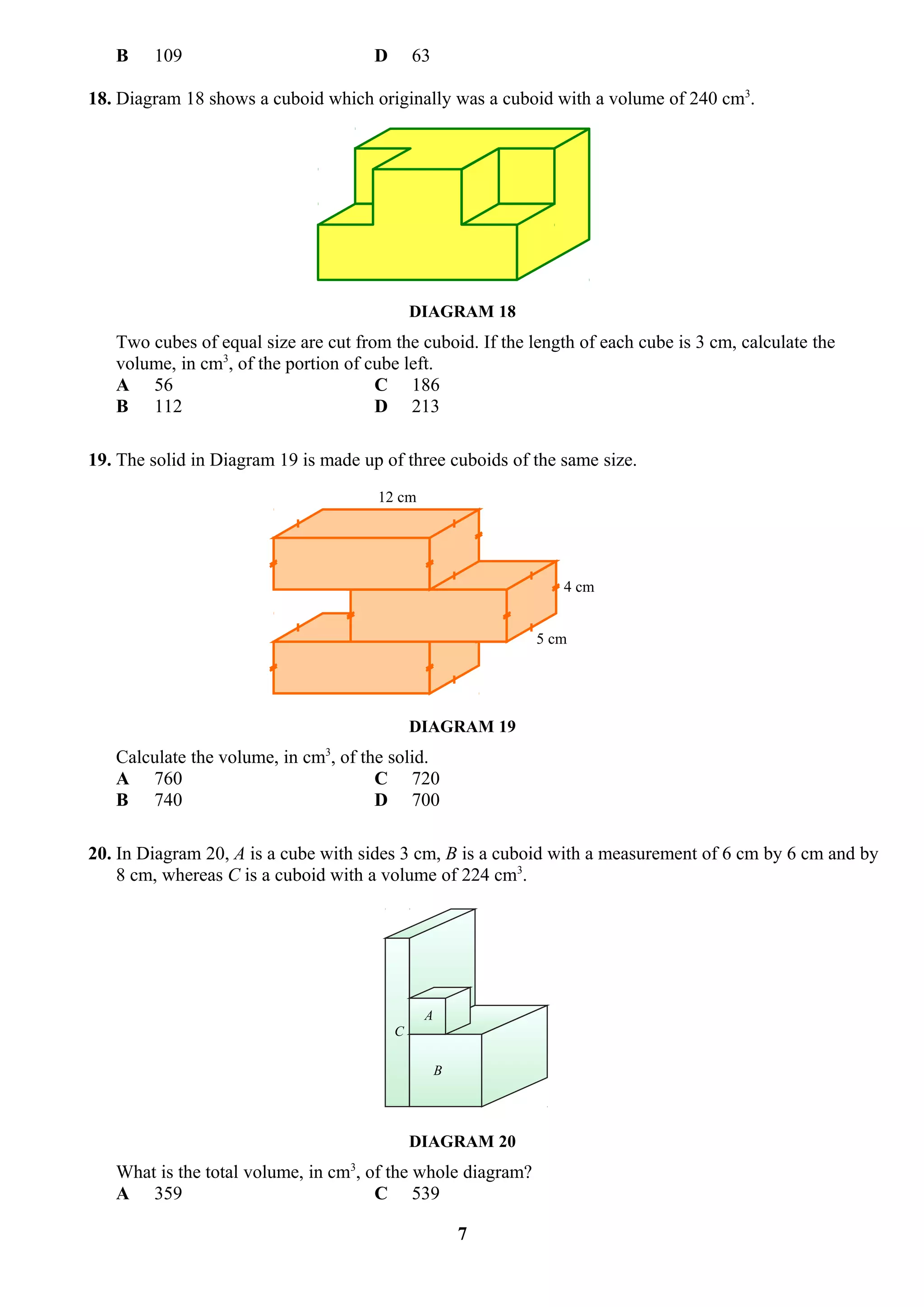 B    109                           D       63

18. Diagram 18 shows a cuboid which originally was a cuboid with a volume of 240 cm3.




                                              DIAGRAM 18
   Two cubes of equal size are cut from the cuboid. If the length of each cube is 3 cm, calculate the
   volume, in cm3, of the portion of cube left.
   A 56                               C 186
   B 112                              D 213

19. The solid in Diagram 19 is made up of three cuboids of the same size.
                                      12 cm




                                                                4 cm


                                                             5 cm




                                              DIAGRAM 19
   Calculate the volume, in cm3, of the solid.
   A 760                              C 720
   B 740                              D 700

20. In Diagram 20, A is a cube with sides 3 cm, B is a cuboid with a measurement of 6 cm by 6 cm and by
    8 cm, whereas C is a cuboid with a volume of 224 cm3.




                                               A
                                          C

                                                   B




                                              DIAGRAM 20
   What is the total volume, in cm3, of the whole diagram?
   A 359                              C 539

                                                       7
 