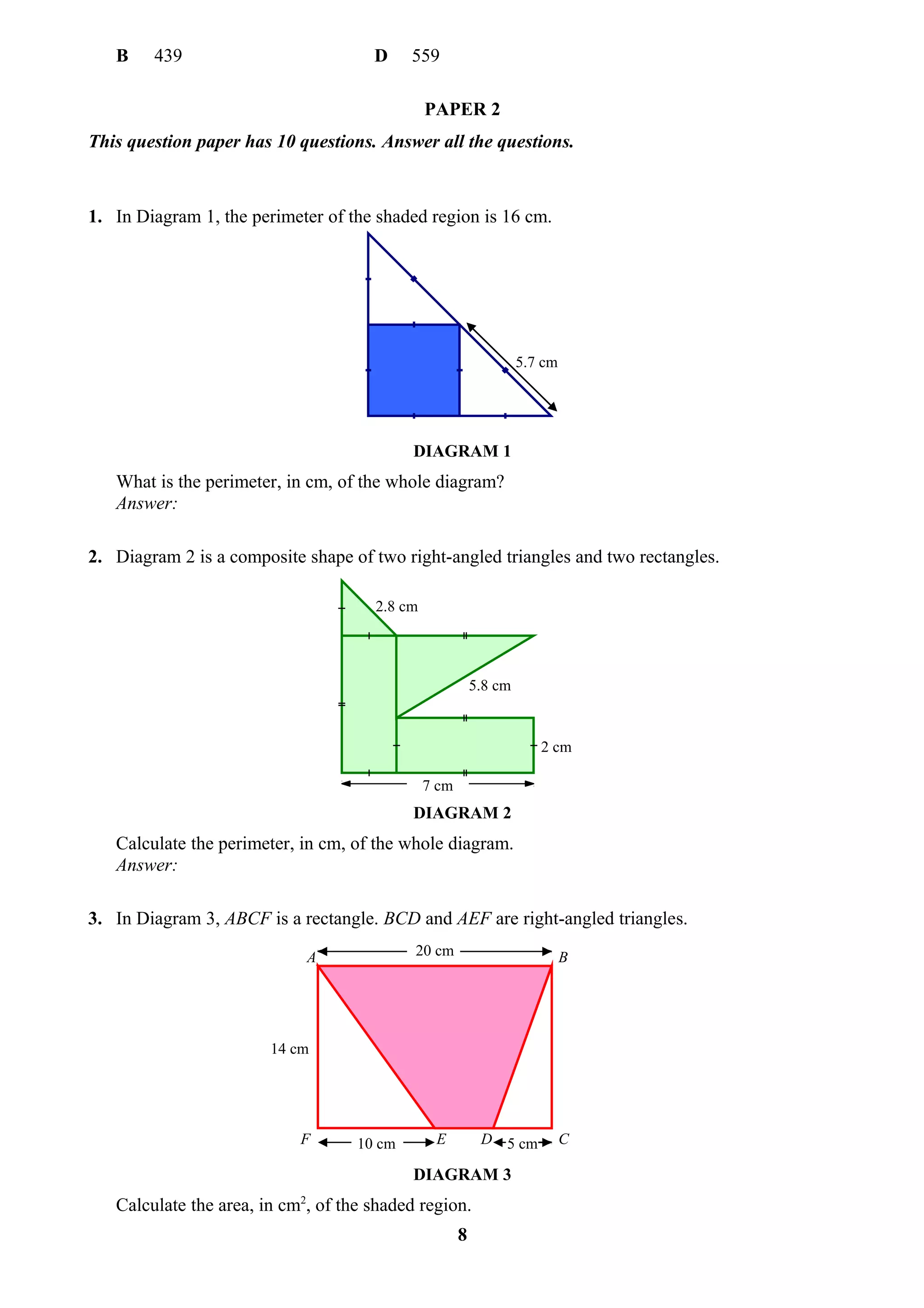B    439                           D     559

                                               PAPER 2
This question paper has 10 questions. Answer all the questions.



1. In Diagram 1, the perimeter of the shaded region is 16 cm.




                                                                   5.7 cm




                                            DIAGRAM 1
   What is the perimeter, in cm, of the whole diagram?
   Answer:

2. Diagram 2 is a composite shape of two right-angled triangles and two rectangles.

                                      2.8 cm




                                                          5.8 cm


                                                                      2 cm

                                               7 cm
                                            DIAGRAM 2
   Calculate the perimeter, in cm, of the whole diagram.
   Answer:

3. In Diagram 3, ABCF is a rectangle. BCD and AEF are right-angled triangles.

                             A              20 cm                           B




                        14 cm




                            F       10 cm       E          D 5 cm           C

                                            DIAGRAM 3
   Calculate the area, in cm2, of the shaded region.
                                                      8
 
