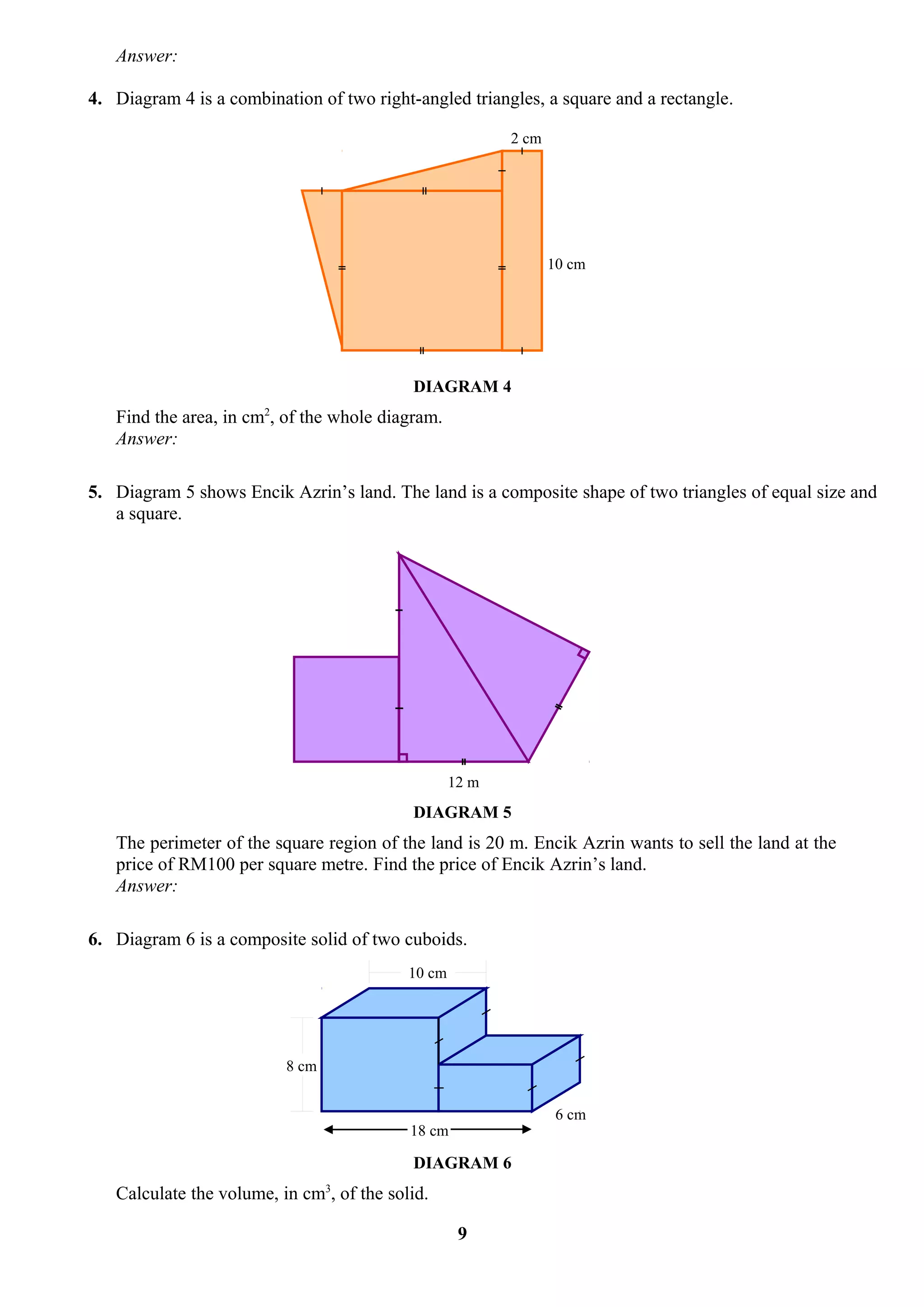 Answer:

4. Diagram 4 is a combination of two right-angled triangles, a square and a rectangle.

                                                          2 cm




                                                                 10 cm




                                           DIAGRAM 4
                       2
   Find the area, in cm , of the whole diagram.
   Answer:

5. Diagram 5 shows Encik Azrin’s land. The land is a composite shape of two triangles of equal size and
   a square.




                                                   12 m
                                           DIAGRAM 5
   The perimeter of the square region of the land is 20 m. Encik Azrin wants to sell the land at the
   price of RM100 per square metre. Find the price of Encik Azrin’s land.
   Answer:

6. Diagram 6 is a composite solid of two cuboids.
                                           10 cm




                           8 cm


                                                                  6 cm
                                           18 cm

                                           DIAGRAM 6
                                  3
   Calculate the volume, in cm , of the solid.

                                                    9
 