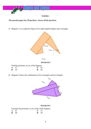 PAPER 1

This question paper has 20 questions. Answer all the questions.



1. Diagram 1 is a composite shape of two right-angled triangles and a rectangle.




                                   13 cm
                                                12 cm

                                                          3 cm   4 cm




                                            15 cm

                                           DIAGRAM 1
   Find the perimeter, in cm, of the diagram.
   A 57                                C 62
   B 59                                D 64

2. Diagram 2 shows the combination of two rectangles and two triangles.
                                                        3 cm

                                            4 cm

                                                                   5 cm

                                    9 cm

                                                                        2 cm


                                                       13
                                                          cm




                                           DIAGRAM 2
   Calculate the perimeter, in cm, of the whole diagram.
   A 41                                C 31
   B 40                                D 30



                                                   1
 