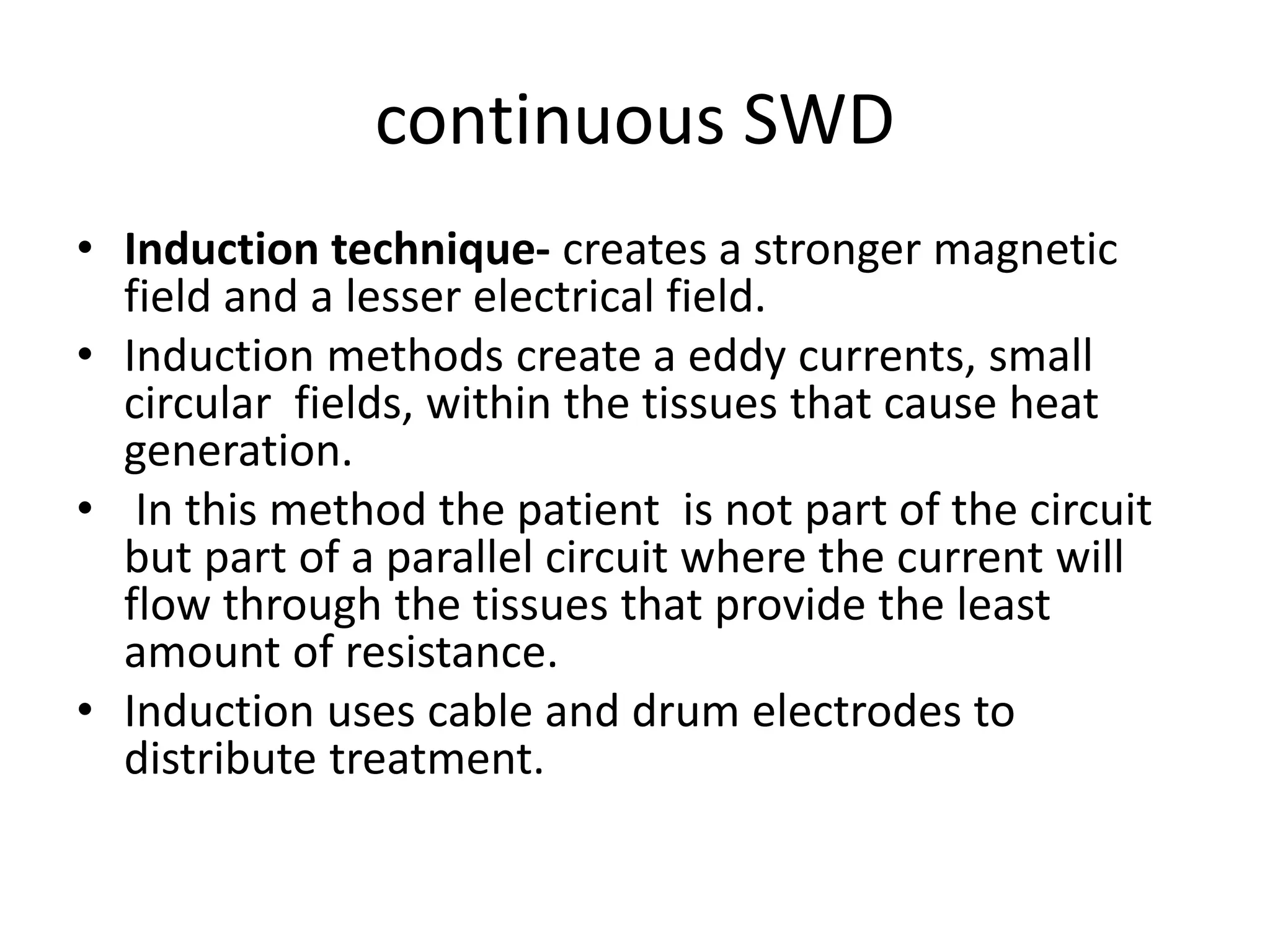 continuous SWD
• Induction technique- creates a stronger magnetic
field and a lesser electrical field.
• Induction methods create a eddy currents, small
circular fields, within the tissues that cause heat
generation.
• In this method the patient is not part of the circuit
but part of a parallel circuit where the current will
flow through the tissues that provide the least
amount of resistance.
• Induction uses cable and drum electrodes to
distribute treatment.
 