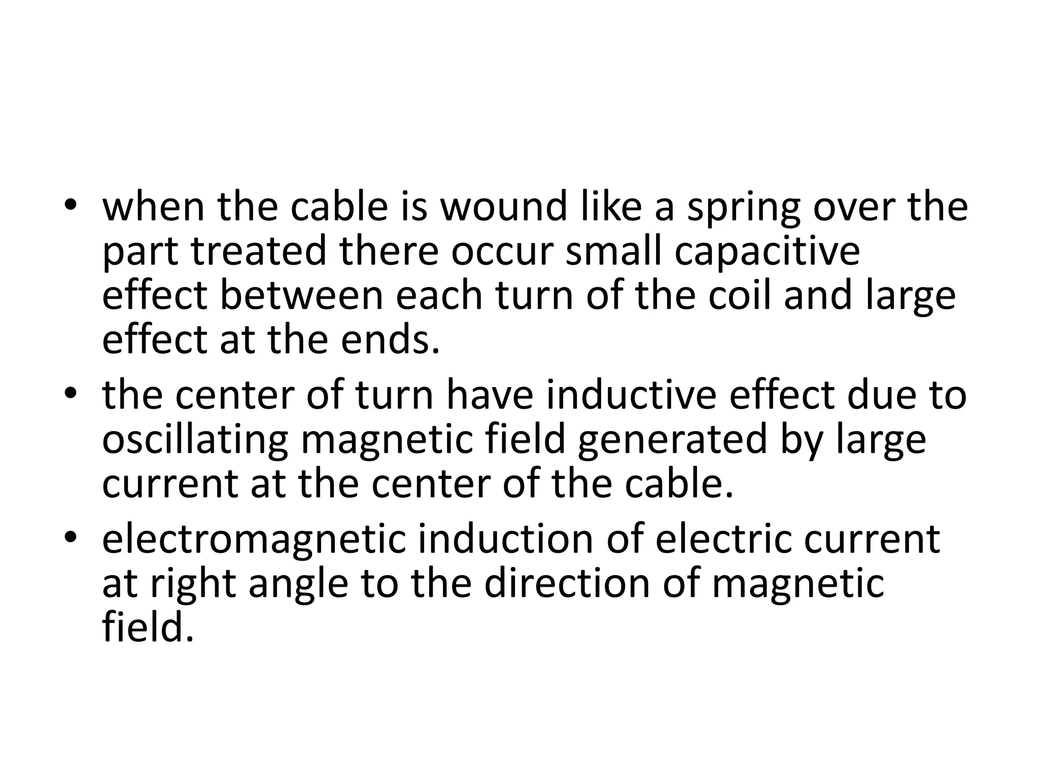 • when the cable is wound like a spring over the
part treated there occur small capacitive
effect between each turn of the coil and large
effect at the ends.
• the center of turn have inductive effect due to
oscillating magnetic field generated by large
current at the center of the cable.
• electromagnetic induction of electric current
at right angle to the direction of magnetic
field.
 