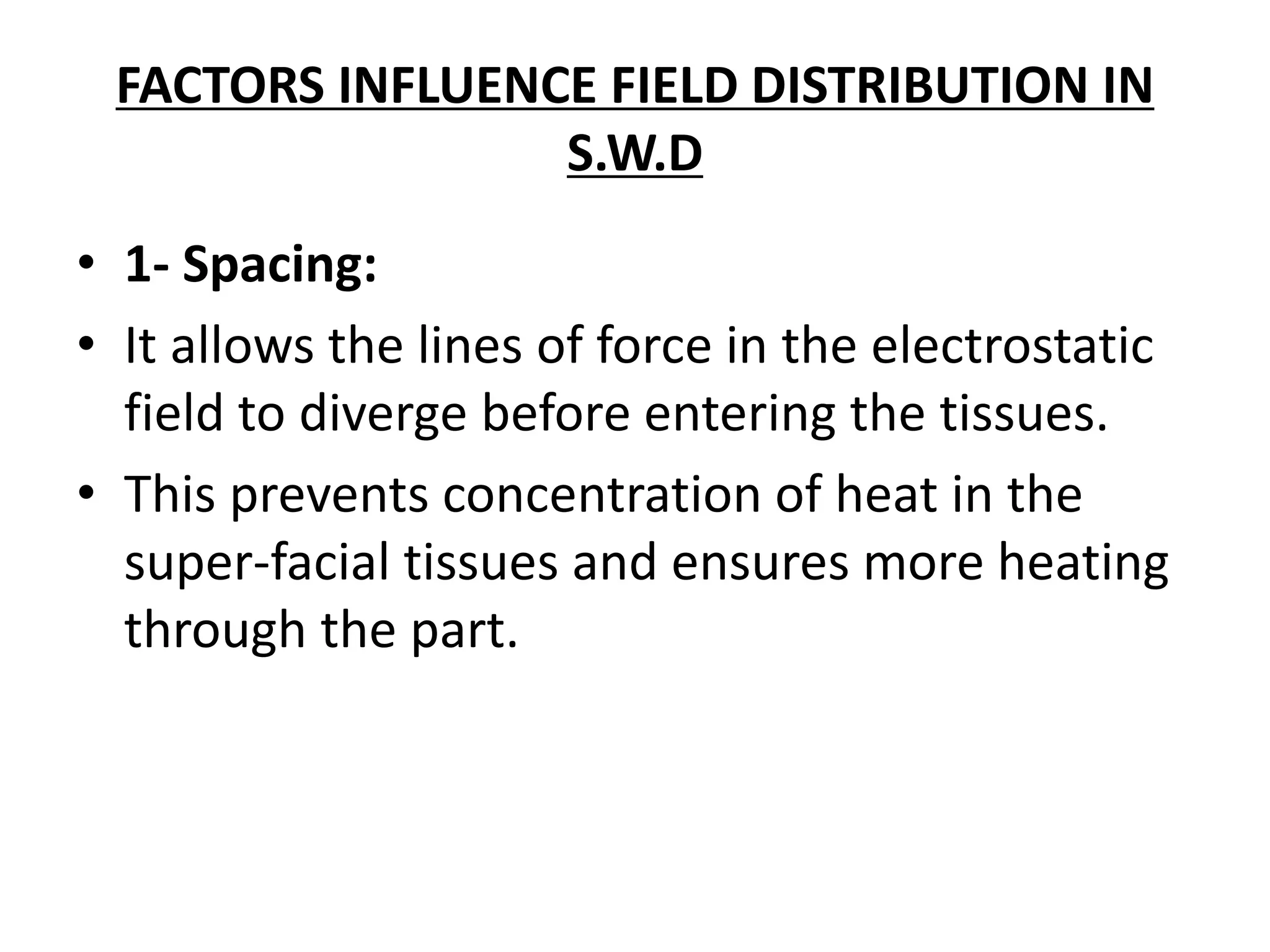 FACTORS INFLUENCE FIELD DISTRIBUTION IN
S.W.D
• 1- Spacing:
• It allows the lines of force in the electrostatic
field to diverge before entering the tissues.
• This prevents concentration of heat in the
super-facial tissues and ensures more heating
through the part.
 