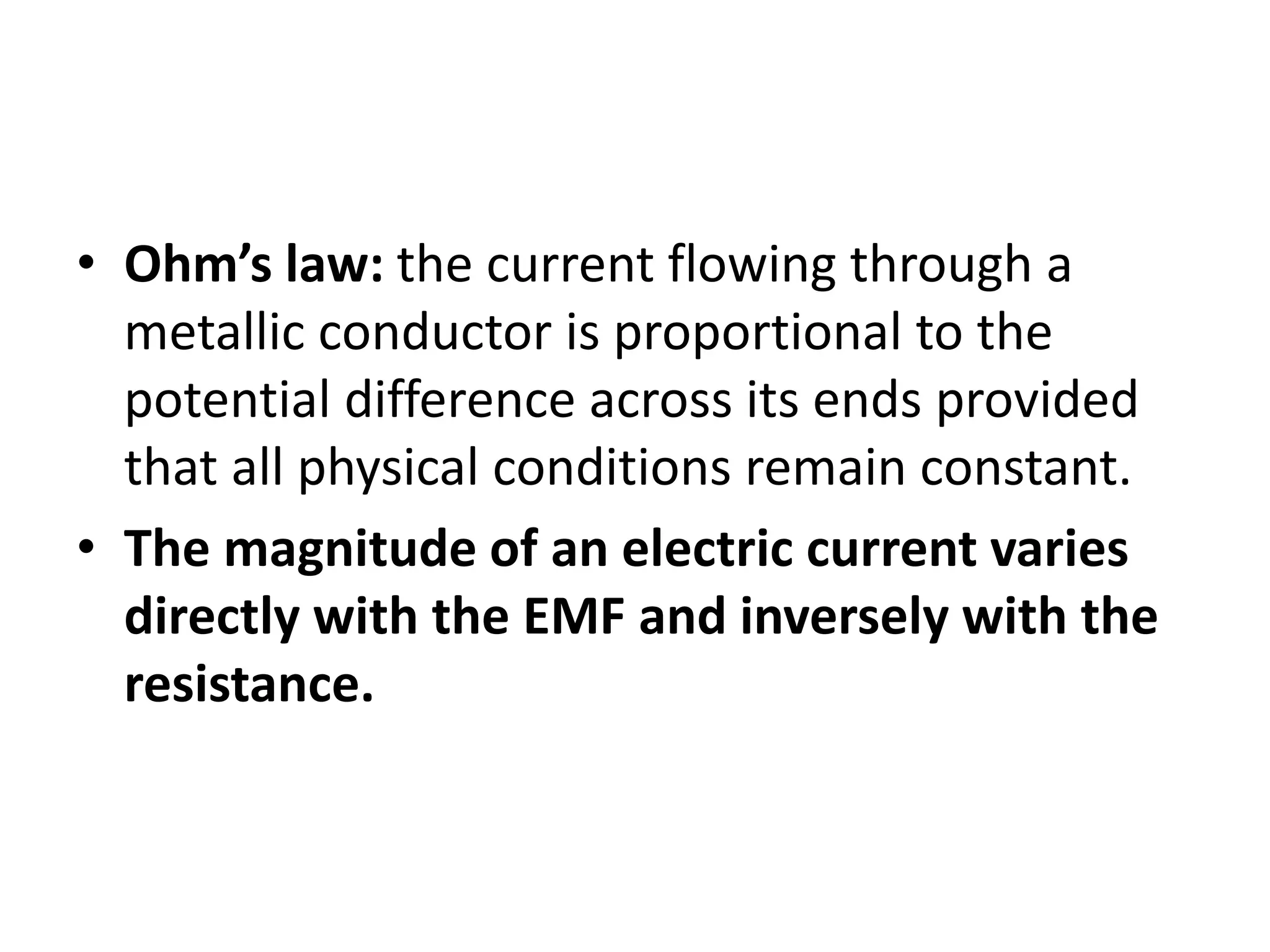 • Ohm’s law: the current flowing through a
metallic conductor is proportional to the
potential difference across its ends provided
that all physical conditions remain constant.
• The magnitude of an electric current varies
directly with the EMF and inversely with the
resistance.
 