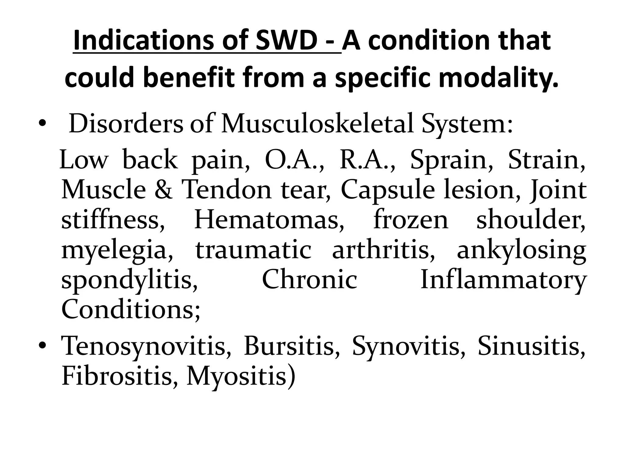 Indications of SWD - A condition that
could benefit from a specific modality.
• Disorders of Musculoskeletal System:
Low back pain, O.A., R.A., Sprain, Strain,
Muscle & Tendon tear, Capsule lesion, Joint
stiffness, Hematomas, frozen shoulder,
myelegia, traumatic arthritis, ankylosing
spondylitis, Chronic Inflammatory
Conditions;
• Tenosynovitis, Bursitis, Synovitis, Sinusitis,
Fibrositis, Myositis)
 