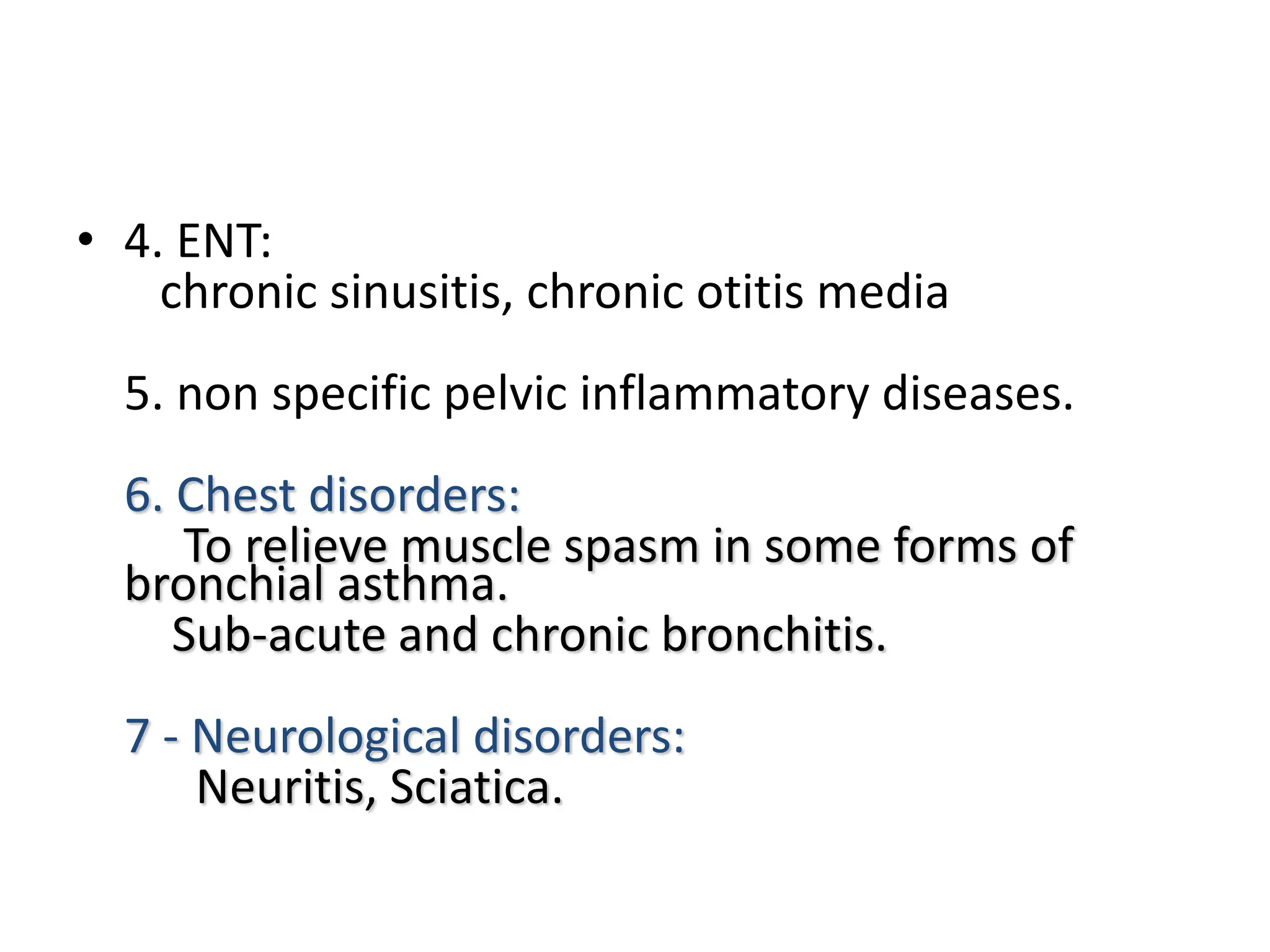 • 4. ENT:
chronic sinusitis, chronic otitis media
5. non specific pelvic inflammatory diseases.
6. Chest disorders:
To relieve muscle spasm in some forms of
bronchial asthma.
Sub-acute and chronic bronchitis.
7 - Neurological disorders:
Neuritis, Sciatica.
 